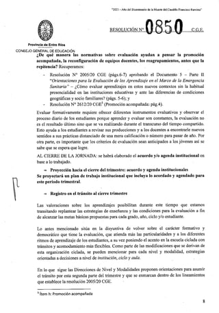 “2021 - Afio del Bicentenario de la Muerte del.Caudillo Francisco Ramirez”
RESOLUCION N° C.G.E,
Provincia de Entre Rios
CONSEJO general de educaci6n
^De que manera las normativas sobre evaluacion ayudan a pensar la promocion
acompanada, la reconfiguracion de equipos docentes, los reagrupamientos, antes que la
repitencia? Recuperamos:
- Resolucion N° 2005/20 CGE (pags.6-7) aprobando el Documento 5 - Parte II
“Orientacionespara la Evaluacion de los Aprendizaje en el Marco de la Emergencia
Sanitaria” - ^Como evaluar aprendizajes en estos nuevos contextos sin la habitual
presencialidad en las instituciones educativas y ante las diferencias de condiciones
geograficas y socio familiares? (pags. 5-6); y
- Resolucion N° 2612/20 CGE5 (Promocion acompanada:- pag.4).
Evaluar formativamente requiere ofrecer diferentes instrumentos evaluativos y observar el
proceso diario de los estudiantes porque aprender y evaluar son constantes, la evaluacion no
es el resultado ultimo sino que se va realizando durante el transcurso del tiempo compartido.
Esto ayuda a los estudiantes a revisar sus producciones y a los docentes a encontrarle nuevos
sentidos a sus practicas distanciado de una mera calificacion b numero para pasar de ano. Por
otra parte, es importante que los criterios de evaluacion sean anticipados a los jovenes asi se
sabe que se espera que logre.
AL CIERRE DE LA JORNADA: se habra elaborado el acuerdo y/o agenda institucional en
base a lo trabajado.
=* Proyeccion hacia el cierre del trimestre: acuerdo y agenda institucionales
Se proyectara un plan de trabajo institucional que incluya lo acordado y agendado para
este perlodo trimestral.
=> Registro en el transito al cierre trimestre
Las valoraciones sobre los aprendizajes posibilitan durante este tiempo que estamos
transitando replantear las estrategias de ensenanza y las condiciones para la evaluacion a fin
de alcanzar las metas basicas propuestas para cada grade, ano, ciclo y/o estudiante.
Lo antes mencionado situa en la disyuntiva de volyer sobre el caracter formativo y
democratico que tiene la evaluacion, que atienda mas las particularidades y a los diferentes
ritmos de aprendizaje de los estudiantes, a su vez poniendo el acento en la escuela ciclada con
transitos y acomodamiento mas flexibles. Como parte de las modificaciones que se derivan de
esta organizacion ciclada, se pueden mencionar para cada nivel y modalidad, estrategias
orientadas a decisiones a nivel de institucion, ciclo y aula.
En lo que sigue las Direcciones de Nivel y Modalidades proponen orientaciones para asumir
el transito por esta segunda parte del trimestre y que se enmarcan dentro de los lineamientos
que establece la resolucion 2005/20 CGE.
5 Item h: Promocion acompanada
8
 
