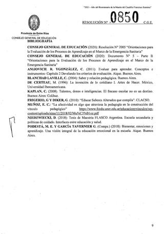 “2021 - Aflo del Bicentenario de la Muerte del Caudillo Francisco Ramirez”
RESOLUCION N° > C.G.E.
Provlncla de Entre Rios
C0N6EJ0 GENERAL DE EDUCACION
BIBLIOGRAFIA
CONSEJO GENERAL DE EDUCACION (2020): Resolucion N° 2005 “Orientaciones para
la Evaluacion de los Procesos de Aprendizaje en el Marco de la Emergencia Sanitaria”
CONSEJO GENERAL DE EDUCACION (2020): Documento N° 5
“Orientaciones para la Evaluacion de los Procesos de Aprendizaje en el Marco de la
Emergencia Sanitaria”
ANIJOVICH. R. YGONZALEZ, C. (2011). Evaluar para aprender. Conceptos e
instrumentos- Capitulo 2 Develando los criterios de evaluacion. Aique. Buenos Aires.
BLANCHAD LAVILLE, C. (2004): Saber y relacion pedagogica. Buenos Aires.
DE CERTEAU, M. (1996): La invencion de lo cotidiano I. Artes de Hacer. Mexico,
Universidad Iberoamericana.
KAPLAN, C. (2008). Talentos, dones e inteligencias. El fracaso escolar no es un destine.
Buenos Aires: Colihue.
FRIGERIO, G Y DIKER, G. (2010): “Educar Saberes Alterados que compila”. CLACSO.
MUNOZ, E. C.: “La afectividad es algo que atraviesa la pedagogia en la construccion del
pedagogico”
content/uploads/sites/11/2018/02/Mu%C3%Bloz.pdf
NIEDZWIECKI, D. (2018): Tesis de Maestria FLASCO Argentina. Escuela secundaria y
politicas de cuidado. Interfaces entre educacion y salud.
PODESTA, M. E. Y GARCIA TAVERNIER G. (Comps.) (2018): Bienestar, emociones y
aprendizaje. Una vision integral de la educacion emocional en la escuela. Aique. Buenos
Aires.
Parte II
https://www.fcedu.uner.edu.ar/educacionwinculos/wp-
vinculo
9
 