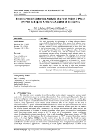 International Journal of Power Electronics and Drive System (IJPEDS)
Vol. 4, No. 1, March 2014 pp. 81~90
ISSN: 2088-8694  81
Journal homepage: http://iaesjournal.com/online/index.php/IJPEDS
Total Harmonic Distortion Analysis of a Four Switch 3-Phase
Inverter Fed Speed Sensorless Control of IM Drives
ZMS El-Barbary*, HZ Azazi, MK Metwally **
* Departement of Electrical Engineering, Kaferelsheikh University, Egypt
** Departement of Electrical Engineering, Menoufiya University, Egypt
Article Info ABSTRACT
Article history:
Received Nov 2, 2013
Revised Feb 4, 2014
Accepted Feb 21, 2014
This paper investigates the performance of a Model reference adaptive
system (MRAS) based cost-effective drive system of an induction motor
(IM) for low-cost applications - high performance industrial drive systems. In
this paper, the MRAS is used as a speed estimator and the motor is fed from
a four-switch three-phase (FSTP) inverter instead of a conventional six-
switch three-phase (SSTP) inverter. This configuration reduces the cost of
the inverter, the switching losses, and the complexity of the control
algorithms and interface circuits, the proposed control approach reduces the
computation for real-time implementation. The robustness of the proposed
MRAS-based FSTP inverter fed IM drive is verified by Experimental results
at different operating conditions using digital signal processor (DSP1103) for
a 1.1 Kw motor. A performance comparison of the proposed FSTP inverter
fed IM drive with a conventional SSTP inverter system is also made in terms
of speed response and total harmonic distortion (THD) of the stator current.
The proposed FSTP inverter fed IM drive is found quite acceptable
considering its performance, cost reduction and other advantages features.
Keyword:
Four switch inverter
Induction motor
Sensorless speed control
Six switch inverter
Total harmonic distortion
Digital signal processor
Copyright © 2014 Institute of Advanced Engineering and Science.
All rights reserved.
Corresponding Author:
ZMS El-Barbary
Departement of Electrical Engineering,
Kaferelsheikh University,
Kaferelsheikh, Egypt,
Email : z_elbarbary@yahoo.com
1. INTRODUCTION
The induction motors are called the workhorse of the motion industry because they are most widely
used motors for appliances, industrial control, and automation. They are robust, reliable, simple, cheap and
available in all power ratings. The squirrel cage types of induction motors are very popular in variable-speed
drives. When AC power is supplied to an induction motor at certain specifications, it runs at its rated speed.
However, many applications need variable speed operations. Due to the progress in the field of
semiconductor field i.e. power electronics and Integrated circuits enables the application of induction motors
for high-performance drives. These power electronics not only control the motor’s speed, but can improve
the motor’s dynamic and steady state characteristics. In addition, this improves the energy savings and
reduces noise generation of the motor. A standard three-phase voltage source inverter utilizes three legs (six-
switch three-phase voltage source inverter or SSTPI), with a pair of complementary power switches per
phase. A reduced switch voltage source inverter (four switch three-phase voltage source inverter or FSTPI)
uses only two legs, with four switches. The Several papers report on FSTPI structure, Most of the reported
works on 4-switch, 3-phase (FSTP) inverter for machine drives did not consider the closed loop vector
control scheme, which is essential for high performance drives. Induction motor drives have been thoroughly
studied in the past few decades and many vector control strategies have been proposed, ranging from low
cost to high performance applications. Traditionally, 6-switch, 3-phase (SSTP) inverters hive been widely
 