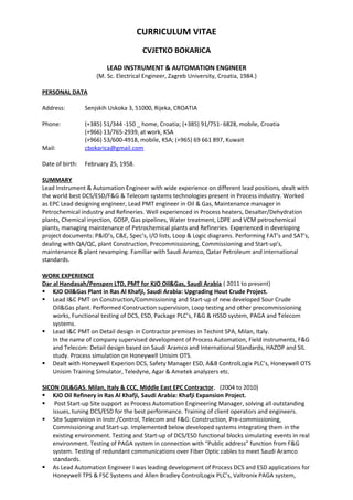 CURRICULUM VITAE
CVJETKO BOKARICA
LEAD INSTRUMENT & AUTOMATION ENGINEER
(M. Sc. Electrical Engineer, Zagreb University, Croatia, 1984.)
PERSONAL DATA
Address: Senjskih Uskoka 3, 51000, Rijeka, CROATIA
Phone: (+385) 51/344 -150 _ home, Croatia; (+385) 91/751- 6828, mobile, Croatia
(+966) 13/765-2939, at work, KSA
(+966) 53/600-4918, mobile, KSA; (+965) 69 661 897, Kuwait
Mail: cbokarica@gmail.com
Date of birth: February 25, 1958.
SUMMARY
Lead Instrument & Automation Engineer with wide experience on different lead positions, dealt with
the world best DCS/ESD/F&G & Telecom systems technologies present in Process industry. Worked
as EPC Lead designing engineer, Lead PMT engineer in Oil & Gas, Maintenance manager in
Petrochemical industry and Refineries. Well experienced in Process heaters, Desalter/Dehydration
plants, Chemical injection, GOSP, Gas pipelines, Water treatment, LDPE and VCM petrochemical
plants, managing maintenance of Petrochemical plants and Refineries. Experienced in developing
project documents: P&ID’s, C&E, Spec’s, I/O lists, Loop & Logic diagrams. Performing FAT’s and SAT’s,
dealing with QA/QC, plant Construction, Precommissioning, Commissioning and Start-up’s,
maintenance & plant revamping. Familiar with Saudi Aramco, Qatar Petroleum and international
standards.
WORK EXPERIENCE
Dar al Handasah/Penspen LTD, PMT for KJO Oil&Gas, Saudi Arabia ( 2011 to present)
 KJO Oil&Gas Plant in Ras Al Khafji, Saudi Arabia: Upgrading Hout Crude Project.
 Lead I&C PMT on Construction/Commissioning and Start-up of new developed Sour Crude
Oil&Gas plant. Performed Construction supervision, Loop testing and other precommissioning
works, Functional testing of DCS, ESD, Package PLC’s, F&G & HSSD system, PAGA and Telecom
systems.
 Lead I&C PMT on Detail design in Contractor premises in Techint SPA, Milan, Italy.
In the name of company supervised development of Process Automation, Field instruments, F&G
and Telecom: Detail design based on Saudi Aramco and International Standards, HAZOP and SIL
study. Process simulation on Honeywell Unisim OTS.
 Dealt with Honeywell Experion DCS, Safety Manager ESD, A&B ControlLogix PLC’s, Honeywell OTS
Unisim Training Simulator, Teledyne, Agar & Ametek analyzers etc.
SICON OIL&GAS. Milan, Italy & CCC, Middle East EPC Contractor. (2004 to 2010)
 KJO Oil Refinery in Ras Al Khafji, Saudi Arabia: Khafji Expansion Project.
 Post Start-up Site support as Process Automation Engineering Manager, solving all outstanding
issues, tuning DCS/ESD for the best performance. Training of client operators and engineers.
 Site Supervision in Instr./Control, Telecom and F&G: Construction, Pre-commissioning,
Commissioning and Start-up. Implemented below developed systems integrating them in the
existing environment. Testing and Start-up of DCS/ESD functional blocks simulating events in real
environment. Testing of PAGA system in connection with “Public address” function from F&G
system. Testing of redundant communications over Fiber Optic cables to meet Saudi Aramco
standards.
 As Lead Automation Engineer I was leading development of Process DCS and ESD applications for
Honeywell TPS & FSC Systems and Allen Bradley ControlLogix PLC’s, Valtronix PAGA system,
 