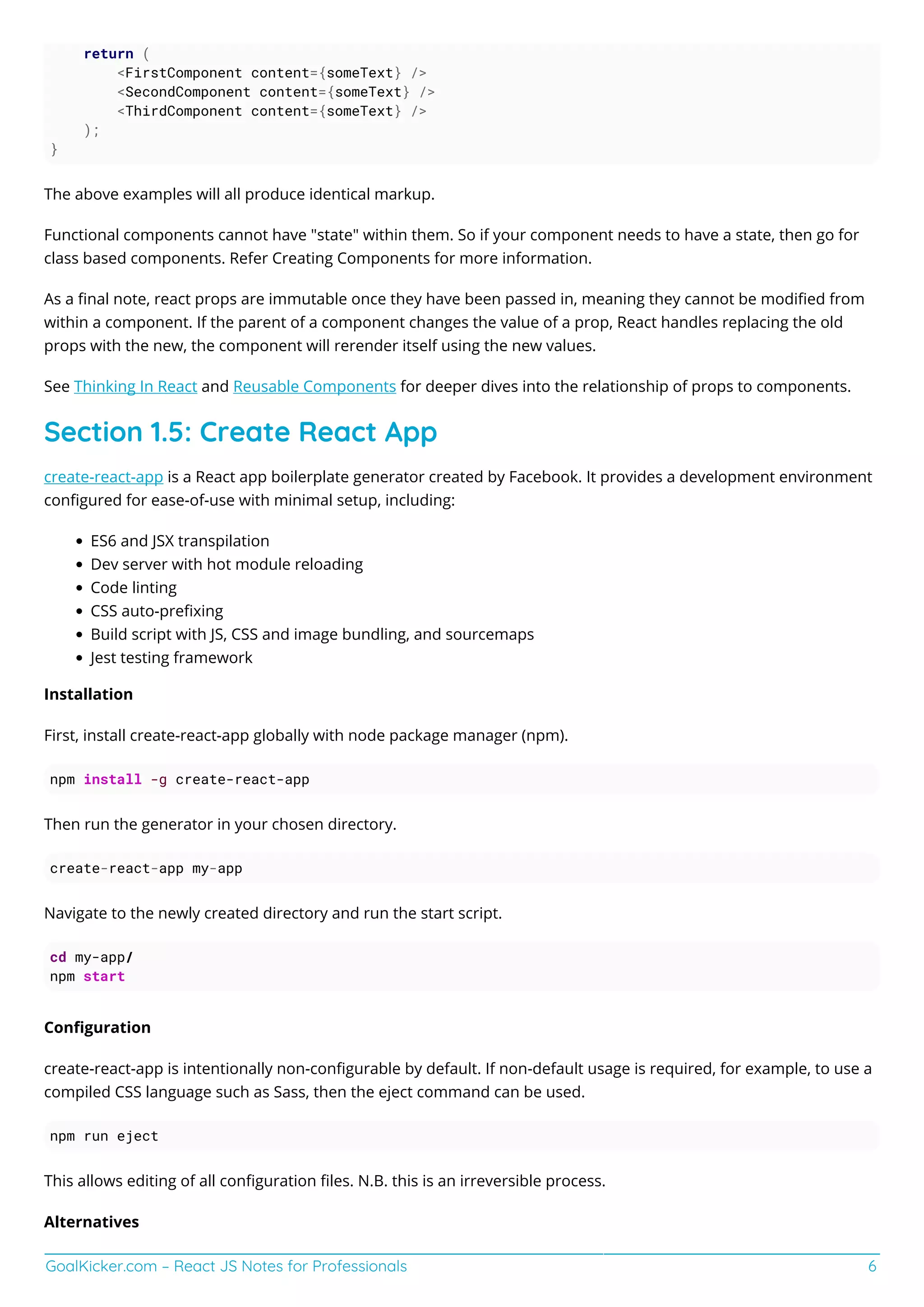 GoalKicker.com – React JS Notes for Professionals 6
return (
<FirstComponent content={someText} />
<SecondComponent content={someText} />
<ThirdComponent content={someText} />
);
}
The above examples will all produce identical markup.
Functional components cannot have "state" within them. So if your component needs to have a state, then go for
class based components. Refer Creating Components for more information.
As a ﬁnal note, react props are immutable once they have been passed in, meaning they cannot be modiﬁed from
within a component. If the parent of a component changes the value of a prop, React handles replacing the old
props with the new, the component will rerender itself using the new values.
See Thinking In React and Reusable Components for deeper dives into the relationship of props to components.
Section 1.5: Create React App
create-react-app is a React app boilerplate generator created by Facebook. It provides a development environment
conﬁgured for ease-of-use with minimal setup, including:
ES6 and JSX transpilation
Dev server with hot module reloading
Code linting
CSS auto-preﬁxing
Build script with JS, CSS and image bundling, and sourcemaps
Jest testing framework
Installation
First, install create-react-app globally with node package manager (npm).
npm install -g create-react-app
Then run the generator in your chosen directory.
create-react-app my-app
Navigate to the newly created directory and run the start script.
cd my-app/
npm start
Conﬁguration
create-react-app is intentionally non-conﬁgurable by default. If non-default usage is required, for example, to use a
compiled CSS language such as Sass, then the eject command can be used.
npm run eject
This allows editing of all conﬁguration ﬁles. N.B. this is an irreversible process.
Alternatives
 