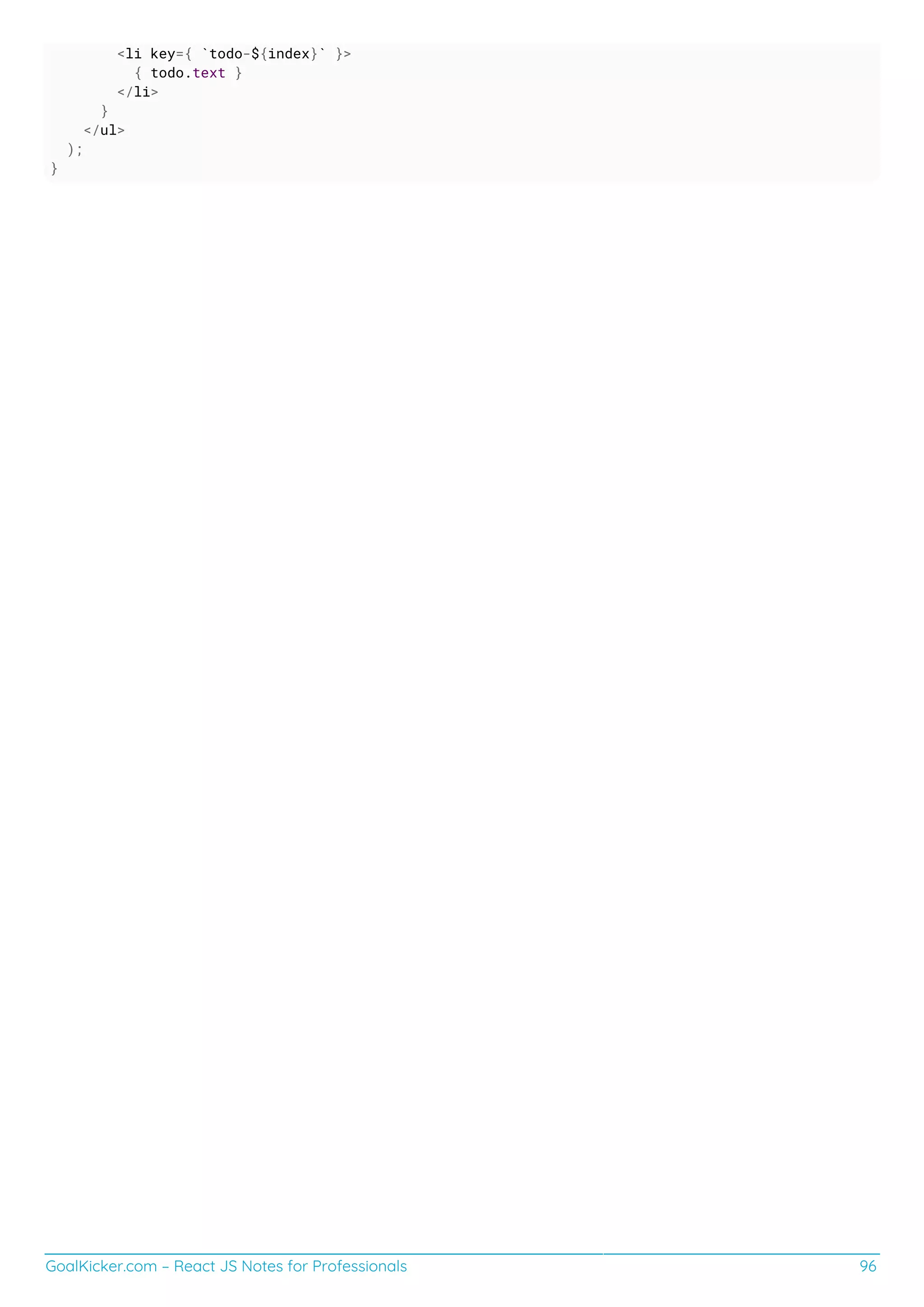 GoalKicker.com – React JS Notes for Professionals 96
<li key={ `todo-${index}` }>
{ todo.text }
</li>
}
</ul>
);
}
 