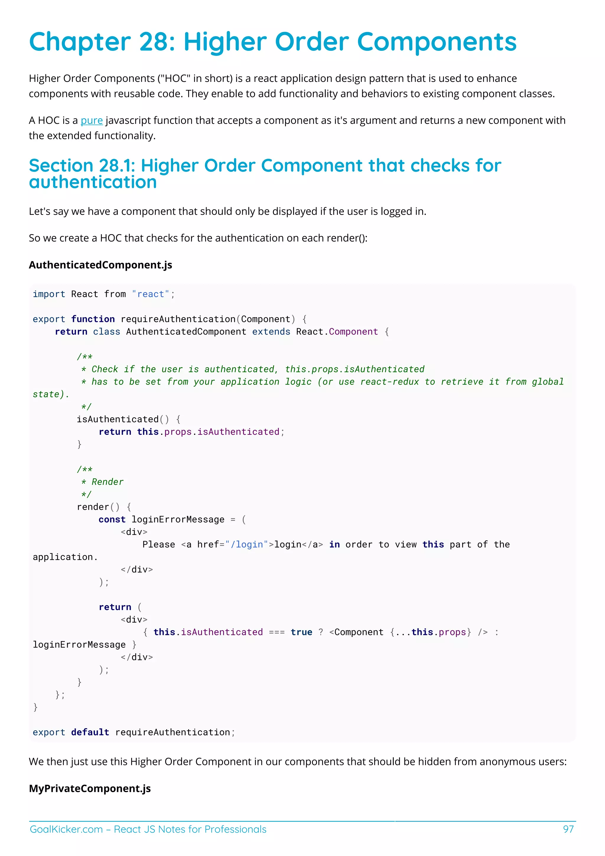 GoalKicker.com – React JS Notes for Professionals 97
Chapter 28: Higher Order Components
Higher Order Components ("HOC" in short) is a react application design pattern that is used to enhance
components with reusable code. They enable to add functionality and behaviors to existing component classes.
A HOC is a pure javascript function that accepts a component as it's argument and returns a new component with
the extended functionality.
Section 28.1: Higher Order Component that checks for
authentication
Let's say we have a component that should only be displayed if the user is logged in.
So we create a HOC that checks for the authentication on each render():
AuthenticatedComponent.js
import React from "react";
export function requireAuthentication(Component) {
return class AuthenticatedComponent extends React.Component {
/**
* Check if the user is authenticated, this.props.isAuthenticated
* has to be set from your application logic (or use react-redux to retrieve it from global
state).
*/
isAuthenticated() {
return this.props.isAuthenticated;
}
/**
* Render
*/
render() {
const loginErrorMessage = (
<div>
Please <a href="/login">login</a> in order to view this part of the
application.
</div>
);
return (
<div>
{ this.isAuthenticated === true ? <Component {...this.props} /> :
loginErrorMessage }
</div>
);
}
};
}
export default requireAuthentication;
We then just use this Higher Order Component in our components that should be hidden from anonymous users:
MyPrivateComponent.js
 