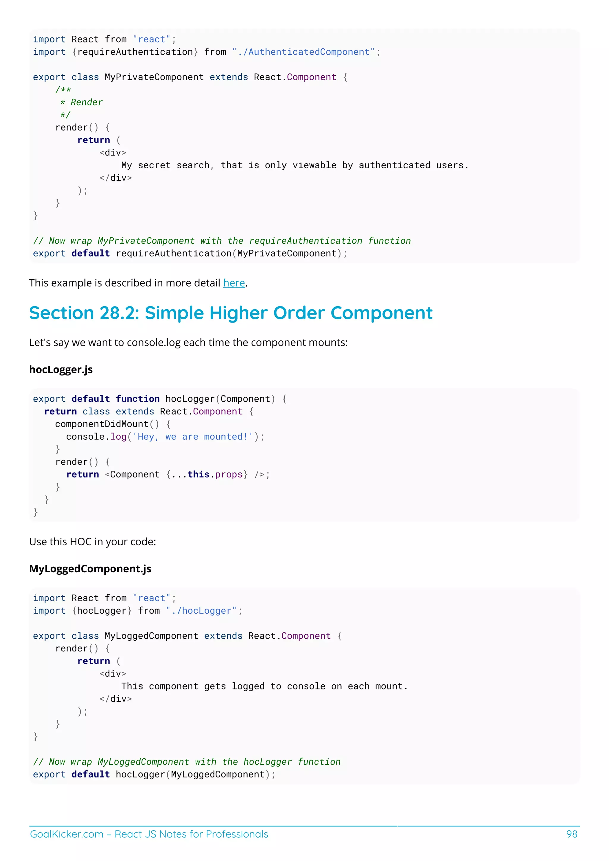 GoalKicker.com – React JS Notes for Professionals 98
import React from "react";
import {requireAuthentication} from "./AuthenticatedComponent";
export class MyPrivateComponent extends React.Component {
/**
* Render
*/
render() {
return (
<div>
My secret search, that is only viewable by authenticated users.
</div>
);
}
}
// Now wrap MyPrivateComponent with the requireAuthentication function
export default requireAuthentication(MyPrivateComponent);
This example is described in more detail here.
Section 28.2: Simple Higher Order Component
Let's say we want to console.log each time the component mounts:
hocLogger.js
export default function hocLogger(Component) {
return class extends React.Component {
componentDidMount() {
console.log('Hey, we are mounted!');
}
render() {
return <Component {...this.props} />;
}
}
}
Use this HOC in your code:
MyLoggedComponent.js
import React from "react";
import {hocLogger} from "./hocLogger";
export class MyLoggedComponent extends React.Component {
render() {
return (
<div>
This component gets logged to console on each mount.
</div>
);
}
}
// Now wrap MyLoggedComponent with the hocLogger function
export default hocLogger(MyLoggedComponent);
 