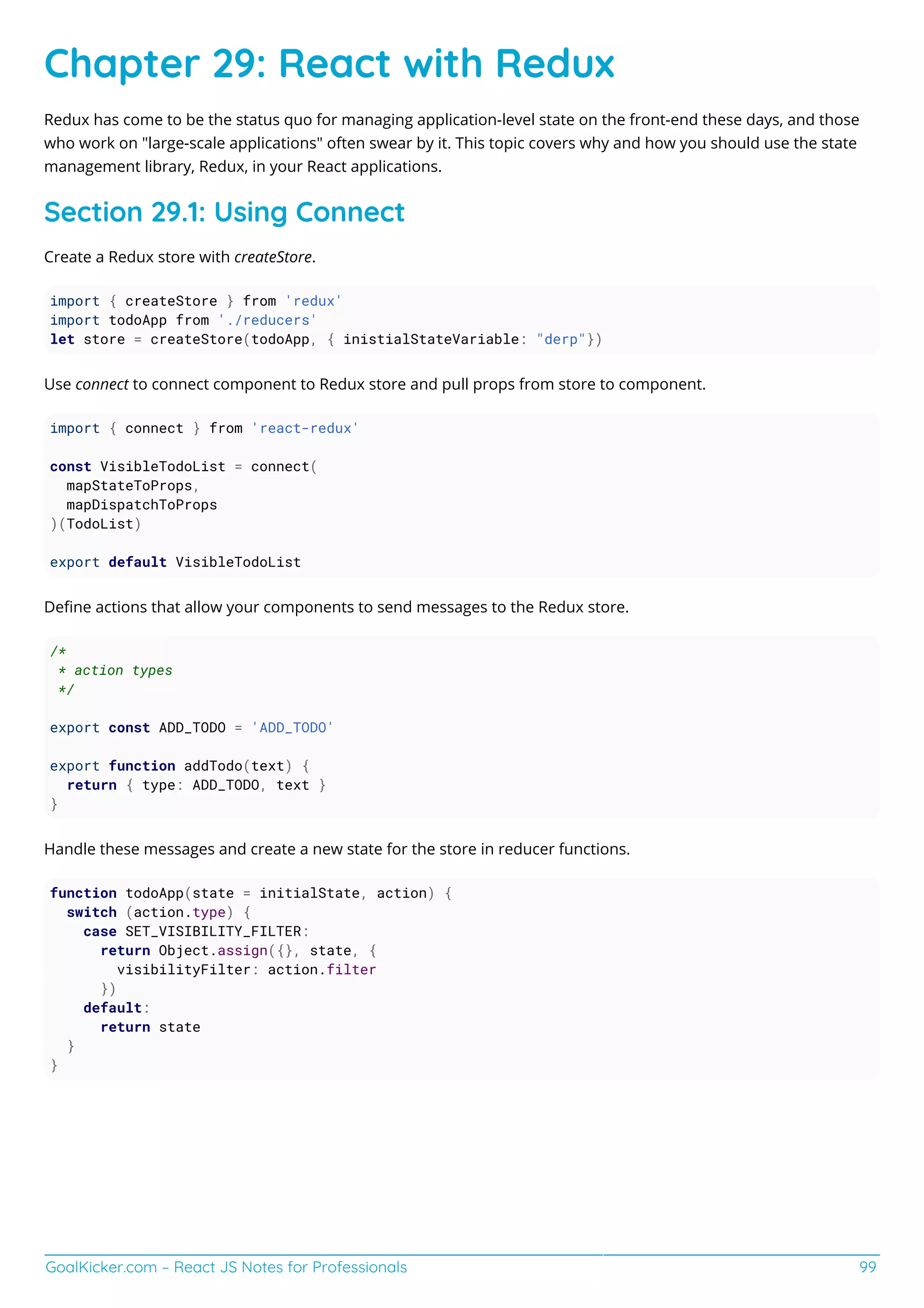 GoalKicker.com – React JS Notes for Professionals 99
Chapter 29: React with Redux
Redux has come to be the status quo for managing application-level state on the front-end these days, and those
who work on "large-scale applications" often swear by it. This topic covers why and how you should use the state
management library, Redux, in your React applications.
Section 29.1: Using Connect
Create a Redux store with createStore.
import { createStore } from 'redux'
import todoApp from './reducers'
let store = createStore(todoApp, { inistialStateVariable: "derp"})
Use connect to connect component to Redux store and pull props from store to component.
import { connect } from 'react-redux'
const VisibleTodoList = connect(
mapStateToProps,
mapDispatchToProps
)(TodoList)
export default VisibleTodoList
Deﬁne actions that allow your components to send messages to the Redux store.
/*
* action types
*/
export const ADD_TODO = 'ADD_TODO'
export function addTodo(text) {
return { type: ADD_TODO, text }
}
Handle these messages and create a new state for the store in reducer functions.
function todoApp(state = initialState, action) {
switch (action.type) {
case SET_VISIBILITY_FILTER:
return Object.assign({}, state, {
visibilityFilter: action.filter
})
default:
return state
}
}
 
