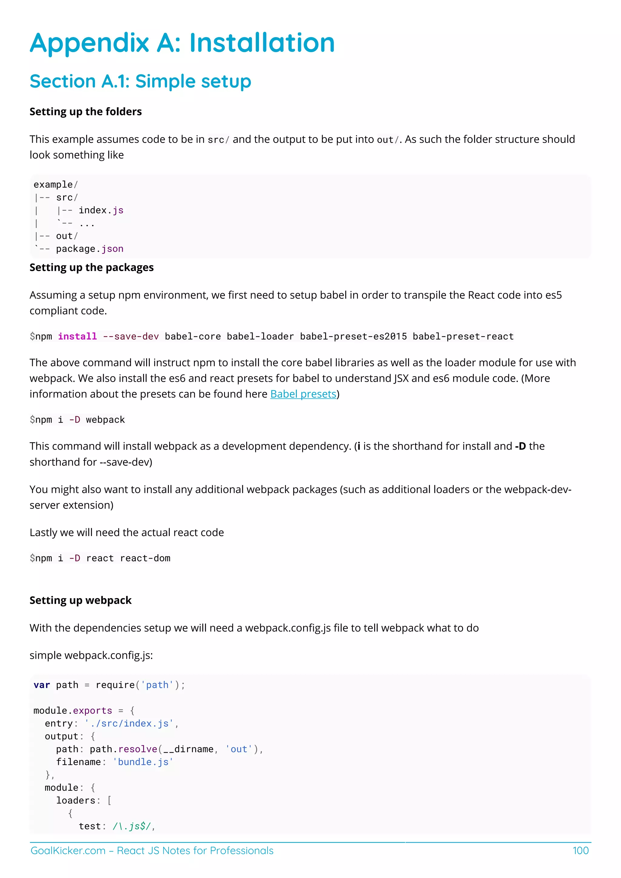 GoalKicker.com – React JS Notes for Professionals 100
Appendix A: Installation
Section A.1: Simple setup
Setting up the folders
This example assumes code to be in src/ and the output to be put into out/. As such the folder structure should
look something like
example/
|-- src/
| |-- index.js
| `-- ...
|-- out/
`-- package.json
Setting up the packages
Assuming a setup npm environment, we ﬁrst need to setup babel in order to transpile the React code into es5
compliant code.
$npm install --save-dev babel-core babel-loader babel-preset-es2015 babel-preset-react
The above command will instruct npm to install the core babel libraries as well as the loader module for use with
webpack. We also install the es6 and react presets for babel to understand JSX and es6 module code. (More
information about the presets can be found here Babel presets)
$npm i -D webpack
This command will install webpack as a development dependency. (i is the shorthand for install and -D the
shorthand for --save-dev)
You might also want to install any additional webpack packages (such as additional loaders or the webpack-dev-
server extension)
Lastly we will need the actual react code
$npm i -D react react-dom
Setting up webpack
With the dependencies setup we will need a webpack.conﬁg.js ﬁle to tell webpack what to do
simple webpack.conﬁg.js:
var path = require('path');
module.exports = {
entry: './src/index.js',
output: {
path: path.resolve(__dirname, 'out'),
filename: 'bundle.js'
},
module: {
loaders: [
{
test: /.js$/,
 