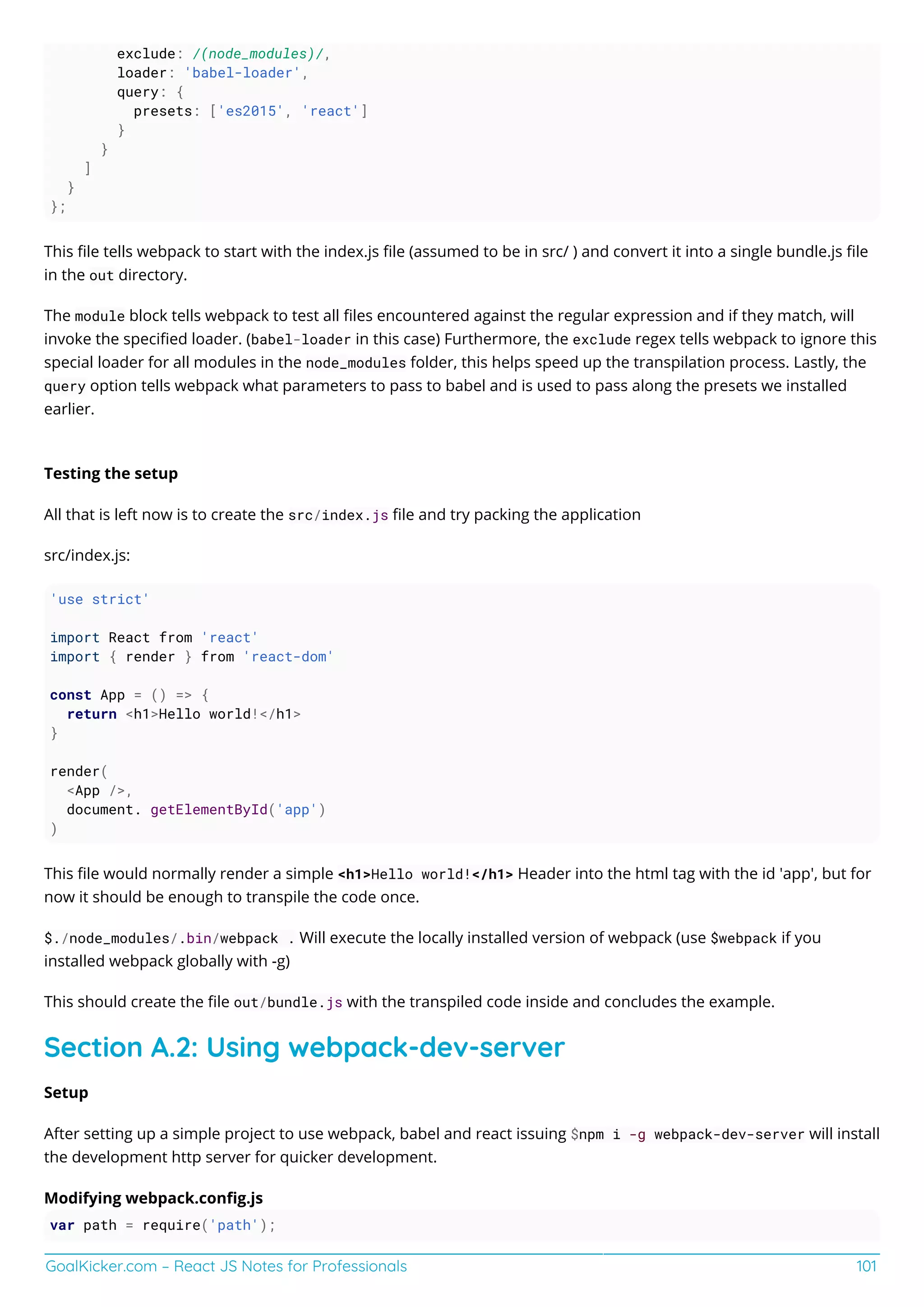 GoalKicker.com – React JS Notes for Professionals 101
exclude: /(node_modules)/,
loader: 'babel-loader',
query: {
presets: ['es2015', 'react']
}
}
]
}
};
This ﬁle tells webpack to start with the index.js ﬁle (assumed to be in src/ ) and convert it into a single bundle.js ﬁle
in the out directory.
The module block tells webpack to test all ﬁles encountered against the regular expression and if they match, will
invoke the speciﬁed loader. (babel-loader in this case) Furthermore, the exclude regex tells webpack to ignore this
special loader for all modules in the node_modules folder, this helps speed up the transpilation process. Lastly, the
query option tells webpack what parameters to pass to babel and is used to pass along the presets we installed
earlier.
Testing the setup
All that is left now is to create the src/index.js ﬁle and try packing the application
src/index.js:
'use strict'
import React from 'react'
import { render } from 'react-dom'
const App = () => {
return <h1>Hello world!</h1>
}
render(
<App />,
document. getElementById('app')
)
This ﬁle would normally render a simple <h1>Hello world!</h1> Header into the html tag with the id 'app', but for
now it should be enough to transpile the code once.
$./node_modules/.bin/webpack . Will execute the locally installed version of webpack (use $webpack if you
installed webpack globally with -g)
This should create the ﬁle out/bundle.js with the transpiled code inside and concludes the example.
Section A.2: Using webpack-dev-server
Setup
After setting up a simple project to use webpack, babel and react issuing $npm i -g webpack-dev-server will install
the development http server for quicker development.
Modifying webpack.conﬁg.js
var path = require('path');
 