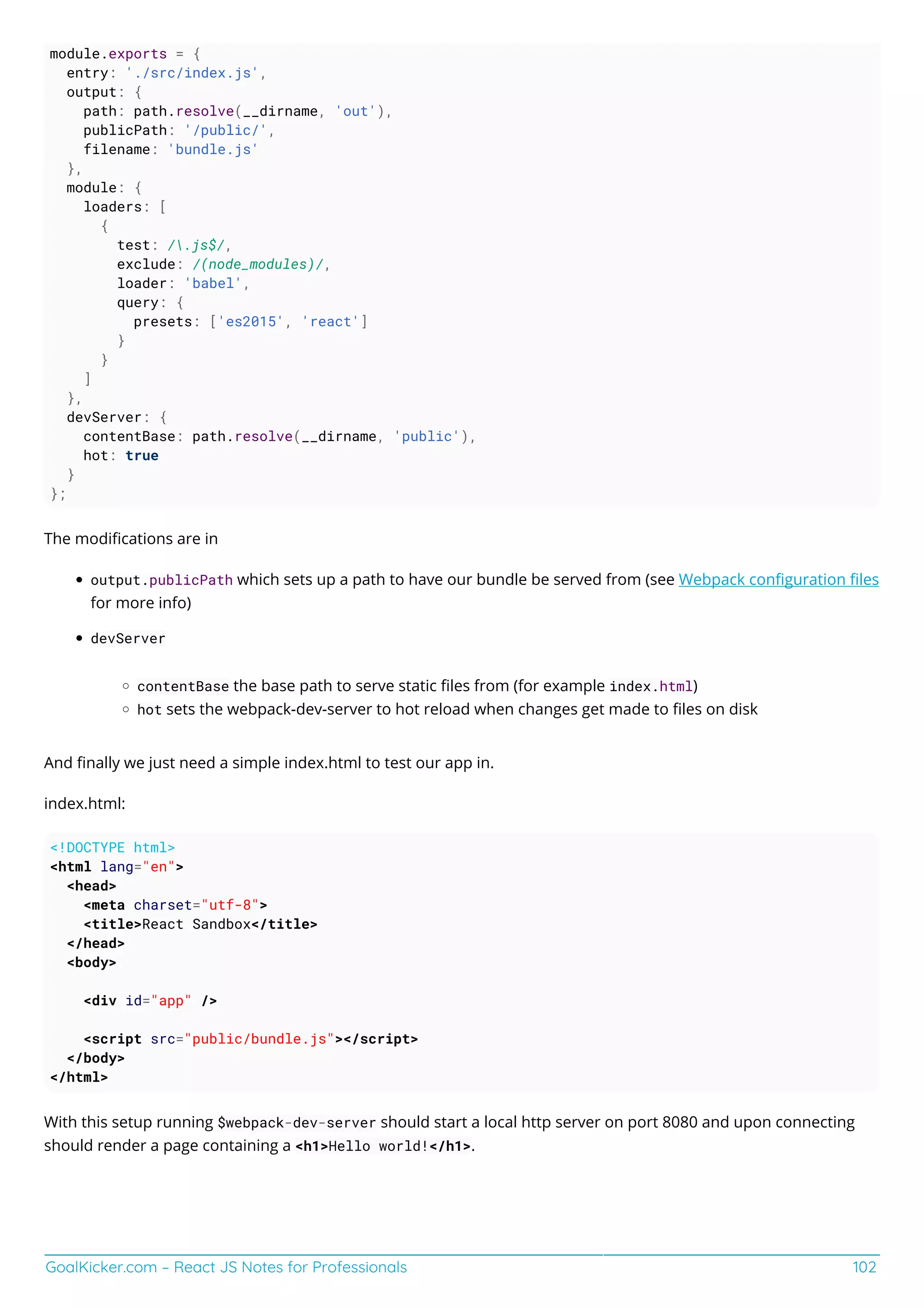 GoalKicker.com – React JS Notes for Professionals 102
module.exports = {
entry: './src/index.js',
output: {
path: path.resolve(__dirname, 'out'),
publicPath: '/public/',
filename: 'bundle.js'
},
module: {
loaders: [
{
test: /.js$/,
exclude: /(node_modules)/,
loader: 'babel',
query: {
presets: ['es2015', 'react']
}
}
]
},
devServer: {
contentBase: path.resolve(__dirname, 'public'),
hot: true
}
};
The modiﬁcations are in
output.publicPath which sets up a path to have our bundle be served from (see Webpack conﬁguration ﬁles
for more info)
devServer
contentBase the base path to serve static ﬁles from (for example index.html)
hot sets the webpack-dev-server to hot reload when changes get made to ﬁles on disk
And ﬁnally we just need a simple index.html to test our app in.
index.html:
<!DOCTYPE html>
<html lang="en">
<head>
<meta charset="utf-8">
<title>React Sandbox</title>
</head>
<body>
<div id="app" />
<script src="public/bundle.js"></script>
</body>
</html>
With this setup running $webpack-dev-server should start a local http server on port 8080 and upon connecting
should render a page containing a <h1>Hello world!</h1>.
 