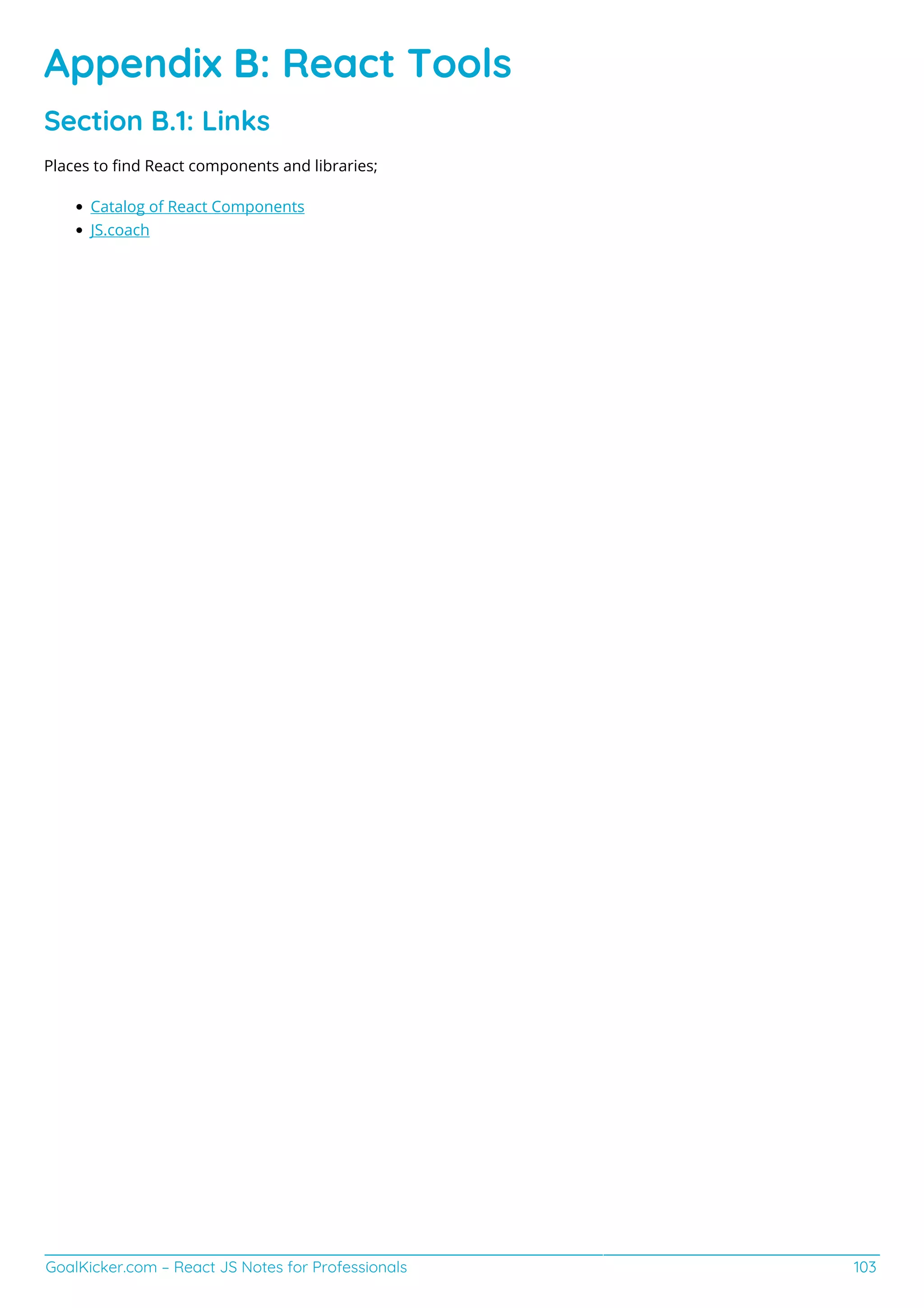 GoalKicker.com – React JS Notes for Professionals 103
Appendix B: React Tools
Section B.1: Links
Places to ﬁnd React components and libraries;
Catalog of React Components
JS.coach
 