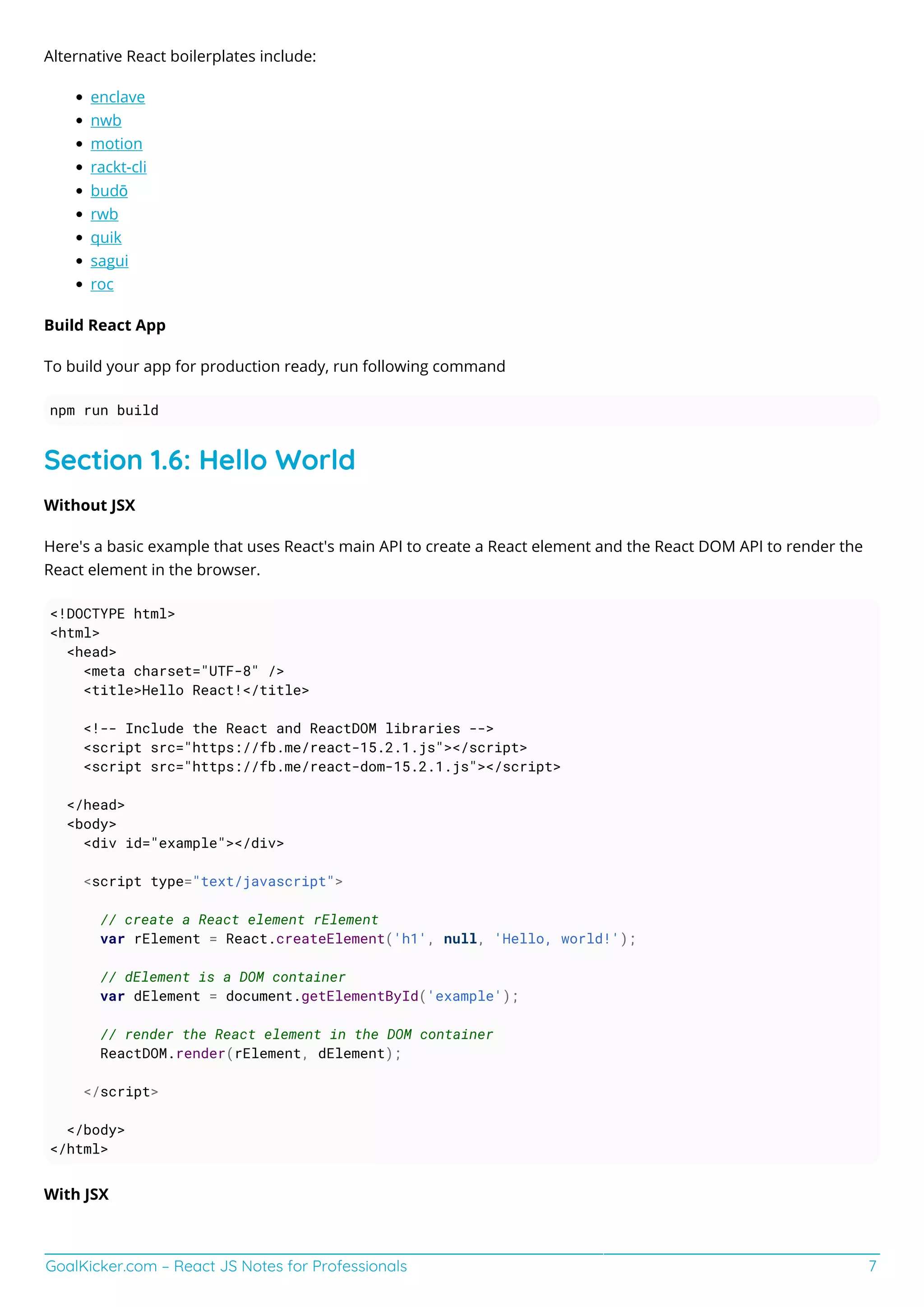 GoalKicker.com – React JS Notes for Professionals 7
Alternative React boilerplates include:
enclave
nwb
motion
rackt-cli
budō
rwb
quik
sagui
roc
Build React App
To build your app for production ready, run following command
npm run build
Section 1.6: Hello World
Without JSX
Here's a basic example that uses React's main API to create a React element and the React DOM API to render the
React element in the browser.
<!DOCTYPE html>
<html>
<head>
<meta charset="UTF-8" />
<title>Hello React!</title>
<!-- Include the React and ReactDOM libraries -->
<script src="https://fb.me/react-15.2.1.js"></script>
<script src="https://fb.me/react-dom-15.2.1.js"></script>
</head>
<body>
<div id="example"></div>
<script type="text/javascript">
// create a React element rElement
var rElement = React.createElement('h1', null, 'Hello, world!');
// dElement is a DOM container
var dElement = document.getElementById('example');
// render the React element in the DOM container
ReactDOM.render(rElement, dElement);
</script>
</body>
</html>
With JSX
 