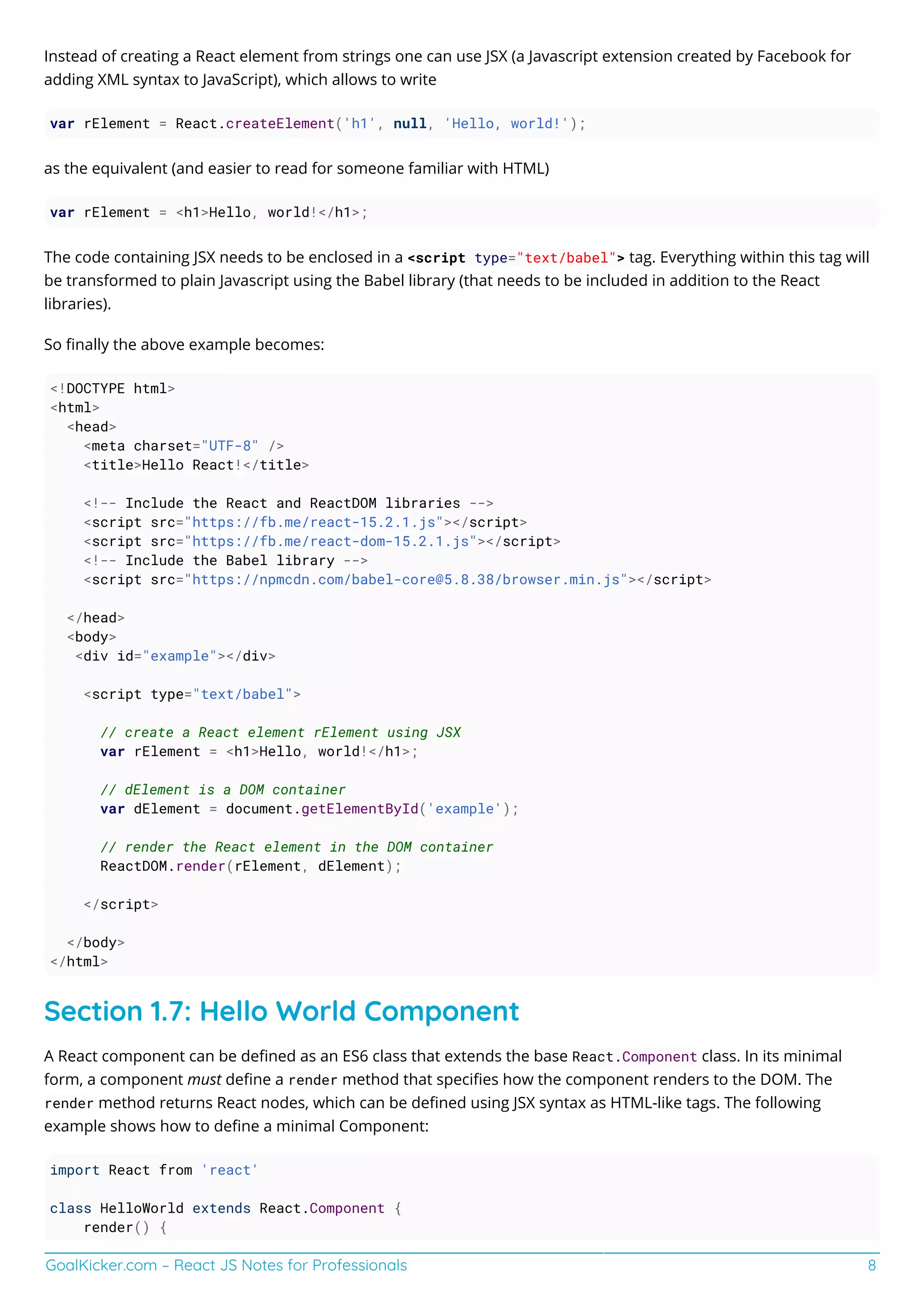 GoalKicker.com – React JS Notes for Professionals 8
Instead of creating a React element from strings one can use JSX (a Javascript extension created by Facebook for
adding XML syntax to JavaScript), which allows to write
var rElement = React.createElement('h1', null, 'Hello, world!');
as the equivalent (and easier to read for someone familiar with HTML)
var rElement = <h1>Hello, world!</h1>;
The code containing JSX needs to be enclosed in a <script type="text/babel"> tag. Everything within this tag will
be transformed to plain Javascript using the Babel library (that needs to be included in addition to the React
libraries).
So ﬁnally the above example becomes:
<!DOCTYPE html>
<html>
<head>
<meta charset="UTF-8" />
<title>Hello React!</title>
<!-- Include the React and ReactDOM libraries -->
<script src="https://fb.me/react-15.2.1.js"></script>
<script src="https://fb.me/react-dom-15.2.1.js"></script>
<!-- Include the Babel library -->
<script src="https://npmcdn.com/babel-core@5.8.38/browser.min.js"></script>
</head>
<body>
<div id="example"></div>
<script type="text/babel">
// create a React element rElement using JSX
var rElement = <h1>Hello, world!</h1>;
// dElement is a DOM container
var dElement = document.getElementById('example');
// render the React element in the DOM container
ReactDOM.render(rElement, dElement);
</script>
</body>
</html>
Section 1.7: Hello World Component
A React component can be deﬁned as an ES6 class that extends the base React.Component class. In its minimal
form, a component must deﬁne a render method that speciﬁes how the component renders to the DOM. The
render method returns React nodes, which can be deﬁned using JSX syntax as HTML-like tags. The following
example shows how to deﬁne a minimal Component:
import React from 'react'
class HelloWorld extends React.Component {
render() {
 