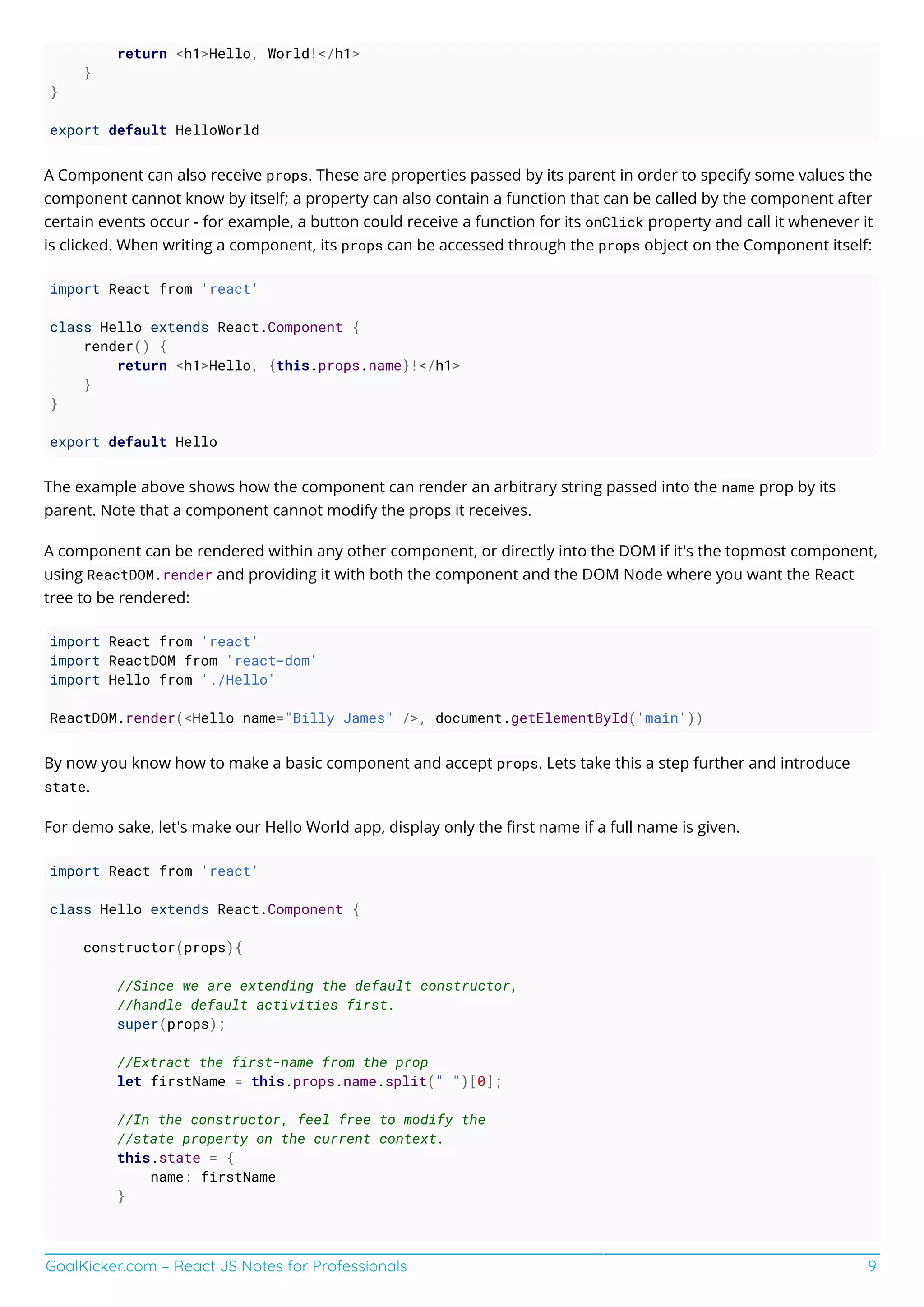 GoalKicker.com – React JS Notes for Professionals 9
return <h1>Hello, World!</h1>
}
}
export default HelloWorld
A Component can also receive props. These are properties passed by its parent in order to specify some values the
component cannot know by itself; a property can also contain a function that can be called by the component after
certain events occur - for example, a button could receive a function for its onClick property and call it whenever it
is clicked. When writing a component, its props can be accessed through the props object on the Component itself:
import React from 'react'
class Hello extends React.Component {
render() {
return <h1>Hello, {this.props.name}!</h1>
}
}
export default Hello
The example above shows how the component can render an arbitrary string passed into the name prop by its
parent. Note that a component cannot modify the props it receives.
A component can be rendered within any other component, or directly into the DOM if it's the topmost component,
using ReactDOM.render and providing it with both the component and the DOM Node where you want the React
tree to be rendered:
import React from 'react'
import ReactDOM from 'react-dom'
import Hello from './Hello'
ReactDOM.render(<Hello name="Billy James" />, document.getElementById('main'))
By now you know how to make a basic component and accept props. Lets take this a step further and introduce
state.
For demo sake, let's make our Hello World app, display only the ﬁrst name if a full name is given.
import React from 'react'
class Hello extends React.Component {
constructor(props){
//Since we are extending the default constructor,
//handle default activities first.
super(props);
//Extract the first-name from the prop
let firstName = this.props.name.split(" ")[0];
//In the constructor, feel free to modify the
//state property on the current context.
this.state = {
name: firstName
}
 