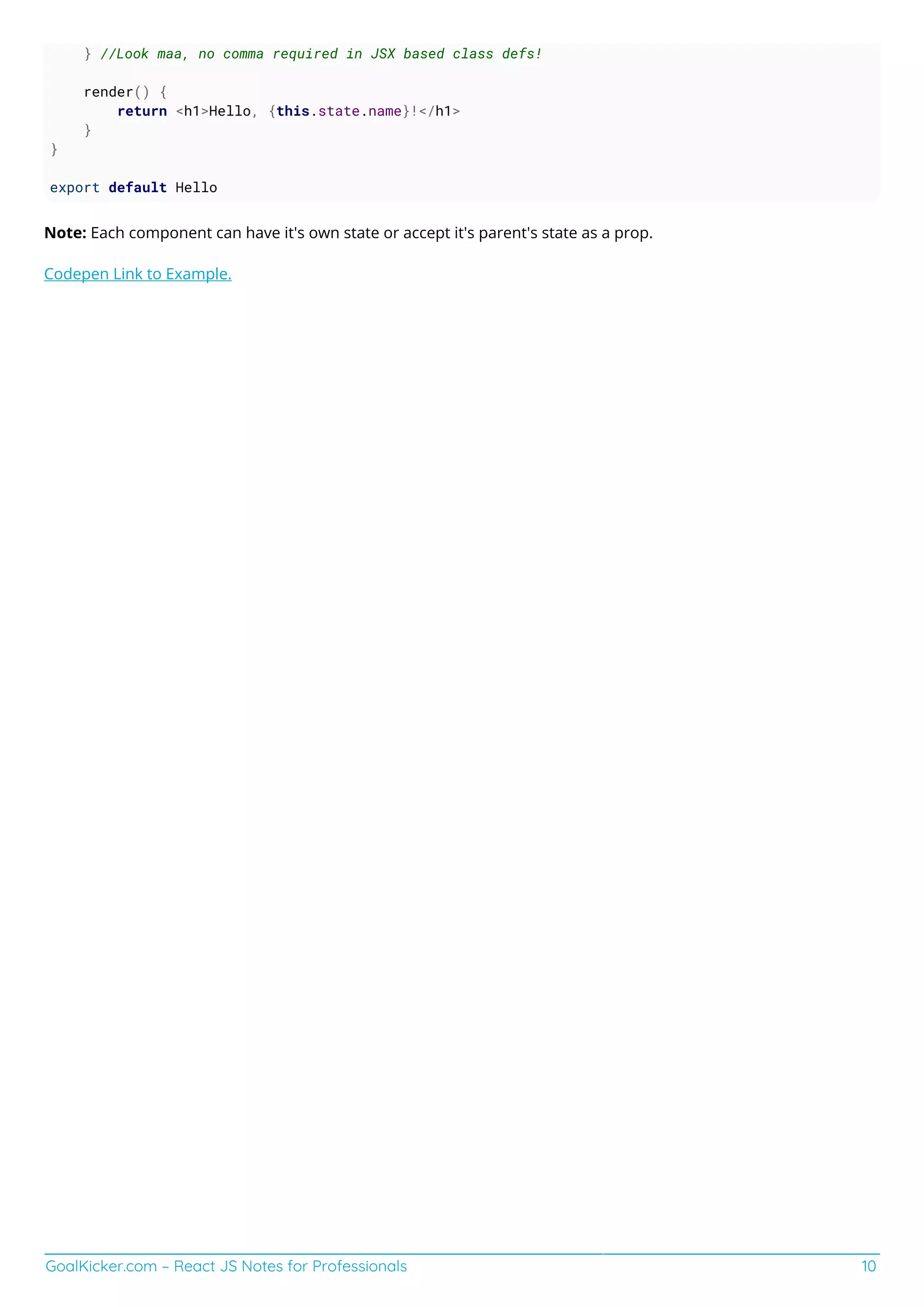 GoalKicker.com – React JS Notes for Professionals 10
} //Look maa, no comma required in JSX based class defs!
render() {
return <h1>Hello, {this.state.name}!</h1>
}
}
export default Hello
Note: Each component can have it's own state or accept it's parent's state as a prop.
Codepen Link to Example.
 