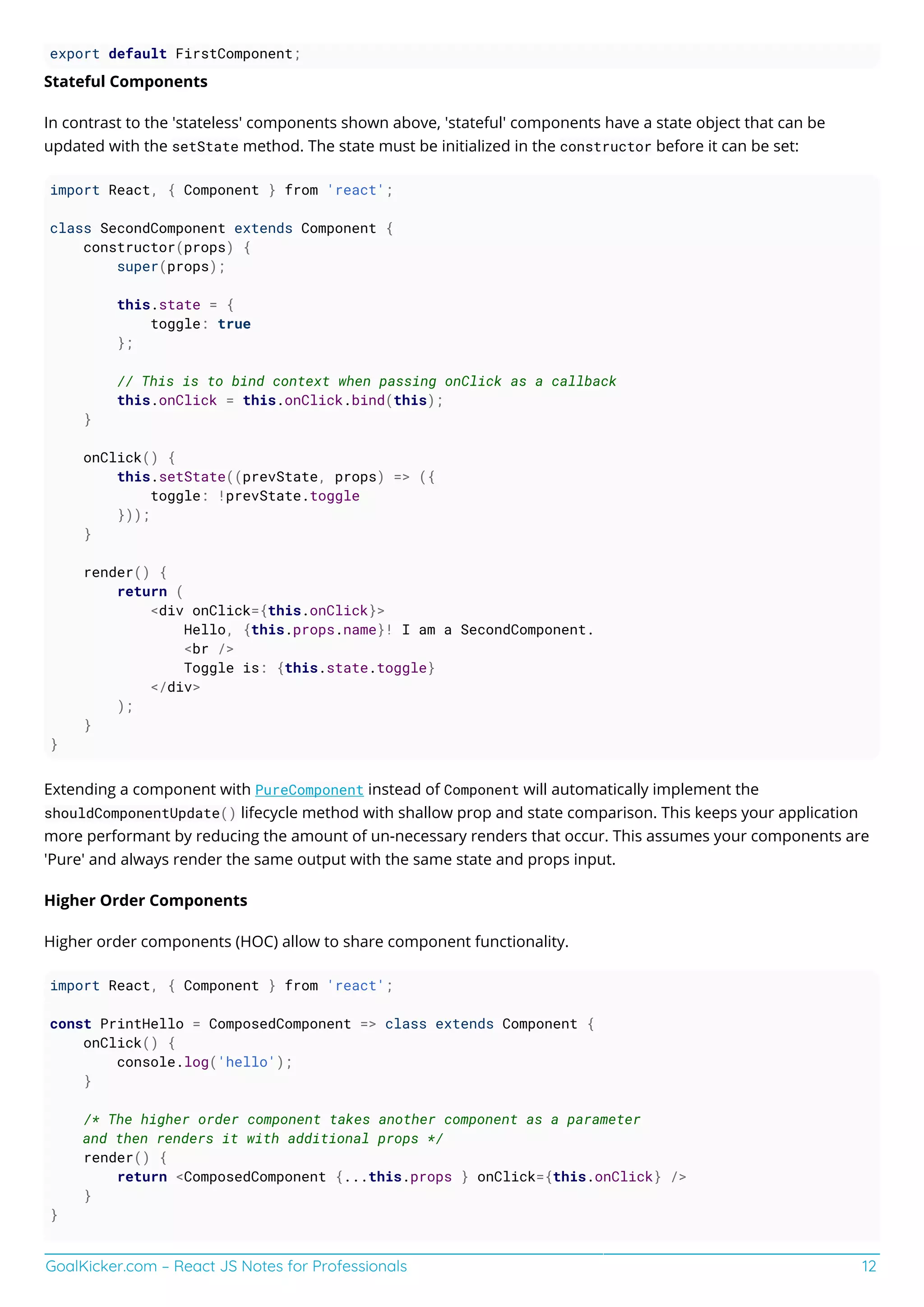 GoalKicker.com – React JS Notes for Professionals 12
export default FirstComponent;
Stateful Components
In contrast to the 'stateless' components shown above, 'stateful' components have a state object that can be
updated with the setState method. The state must be initialized in the constructor before it can be set:
import React, { Component } from 'react';
class SecondComponent extends Component {
constructor(props) {
super(props);
this.state = {
toggle: true
};
// This is to bind context when passing onClick as a callback
this.onClick = this.onClick.bind(this);
}
onClick() {
this.setState((prevState, props) => ({
toggle: !prevState.toggle
}));
}
render() {
return (
<div onClick={this.onClick}>
Hello, {this.props.name}! I am a SecondComponent.
<br />
Toggle is: {this.state.toggle}
</div>
);
}
}
Extending a component with PureComponent instead of Component will automatically implement the
shouldComponentUpdate() lifecycle method with shallow prop and state comparison. This keeps your application
more performant by reducing the amount of un-necessary renders that occur. This assumes your components are
'Pure' and always render the same output with the same state and props input.
Higher Order Components
Higher order components (HOC) allow to share component functionality.
import React, { Component } from 'react';
const PrintHello = ComposedComponent => class extends Component {
onClick() {
console.log('hello');
}
/* The higher order component takes another component as a parameter
and then renders it with additional props */
render() {
return <ComposedComponent {...this.props } onClick={this.onClick} />
}
}
 