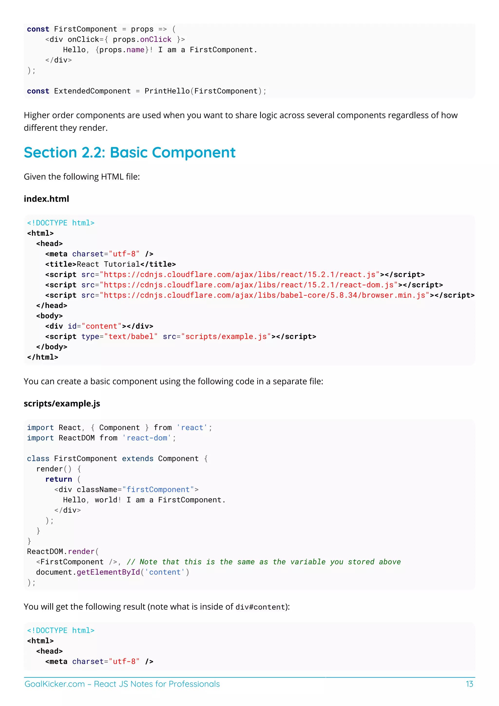 GoalKicker.com – React JS Notes for Professionals 13
const FirstComponent = props => (
<div onClick={ props.onClick }>
Hello, {props.name}! I am a FirstComponent.
</div>
);
const ExtendedComponent = PrintHello(FirstComponent);
Higher order components are used when you want to share logic across several components regardless of how
diﬀerent they render.
Section 2.2: Basic Component
Given the following HTML ﬁle:
index.html
<!DOCTYPE html>
<html>
<head>
<meta charset="utf-8" />
<title>React Tutorial</title>
<script src="https://cdnjs.cloudflare.com/ajax/libs/react/15.2.1/react.js"></script>
<script src="https://cdnjs.cloudflare.com/ajax/libs/react/15.2.1/react-dom.js"></script>
<script src="https://cdnjs.cloudflare.com/ajax/libs/babel-core/5.8.34/browser.min.js"></script>
</head>
<body>
<div id="content"></div>
<script type="text/babel" src="scripts/example.js"></script>
</body>
</html>
You can create a basic component using the following code in a separate ﬁle:
scripts/example.js
import React, { Component } from 'react';
import ReactDOM from 'react-dom';
class FirstComponent extends Component {
render() {
return (
<div className="firstComponent">
Hello, world! I am a FirstComponent.
</div>
);
}
}
ReactDOM.render(
<FirstComponent />, // Note that this is the same as the variable you stored above
document.getElementById('content')
);
You will get the following result (note what is inside of div#content):
<!DOCTYPE html>
<html>
<head>
<meta charset="utf-8" />
 