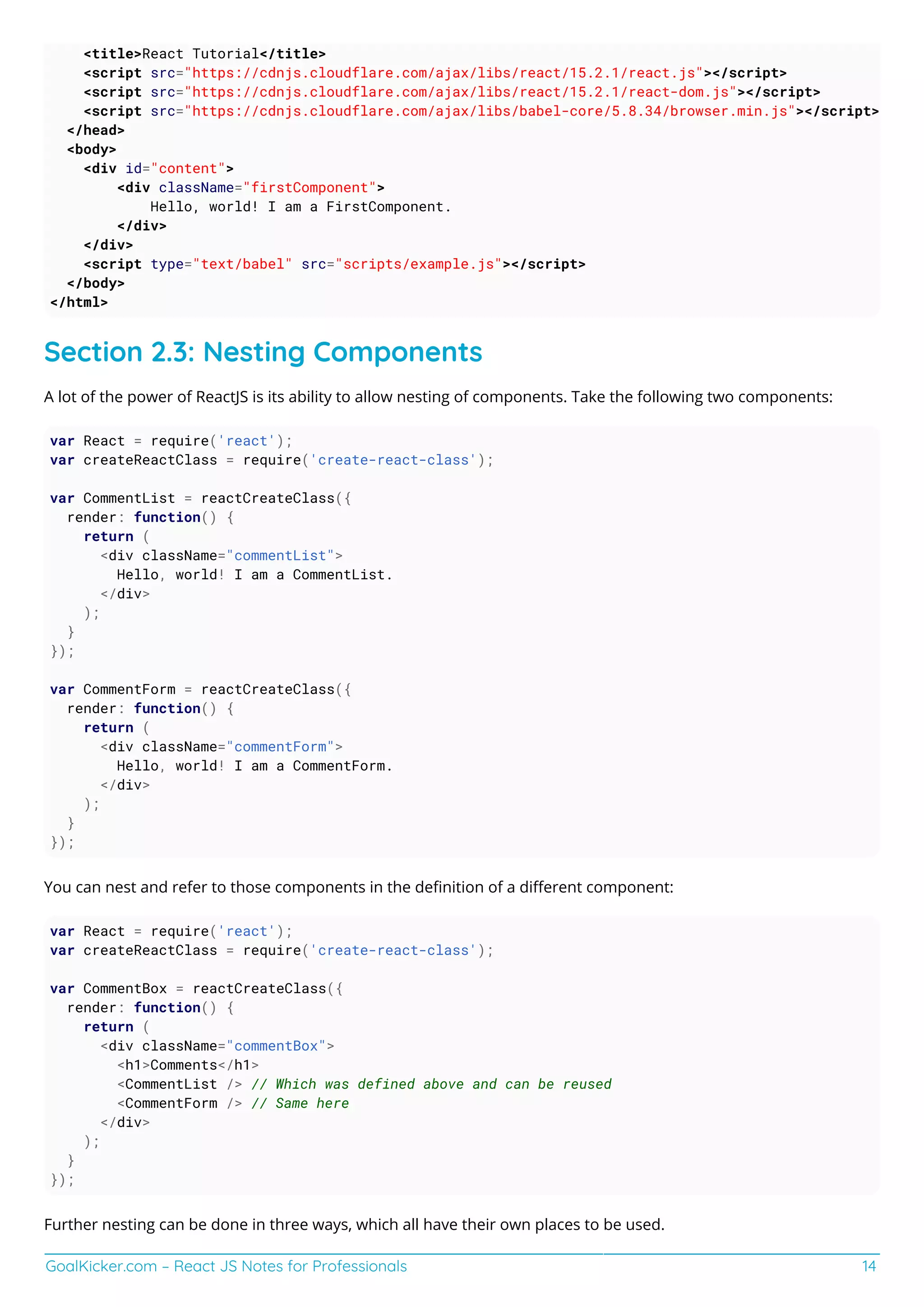 GoalKicker.com – React JS Notes for Professionals 14
<title>React Tutorial</title>
<script src="https://cdnjs.cloudflare.com/ajax/libs/react/15.2.1/react.js"></script>
<script src="https://cdnjs.cloudflare.com/ajax/libs/react/15.2.1/react-dom.js"></script>
<script src="https://cdnjs.cloudflare.com/ajax/libs/babel-core/5.8.34/browser.min.js"></script>
</head>
<body>
<div id="content">
<div className="firstComponent">
Hello, world! I am a FirstComponent.
</div>
</div>
<script type="text/babel" src="scripts/example.js"></script>
</body>
</html>
Section 2.3: Nesting Components
A lot of the power of ReactJS is its ability to allow nesting of components. Take the following two components:
var React = require('react');
var createReactClass = require('create-react-class');
var CommentList = reactCreateClass({
render: function() {
return (
<div className="commentList">
Hello, world! I am a CommentList.
</div>
);
}
});
var CommentForm = reactCreateClass({
render: function() {
return (
<div className="commentForm">
Hello, world! I am a CommentForm.
</div>
);
}
});
You can nest and refer to those components in the deﬁnition of a diﬀerent component:
var React = require('react');
var createReactClass = require('create-react-class');
var CommentBox = reactCreateClass({
render: function() {
return (
<div className="commentBox">
<h1>Comments</h1>
<CommentList /> // Which was defined above and can be reused
<CommentForm /> // Same here
</div>
);
}
});
Further nesting can be done in three ways, which all have their own places to be used.
 