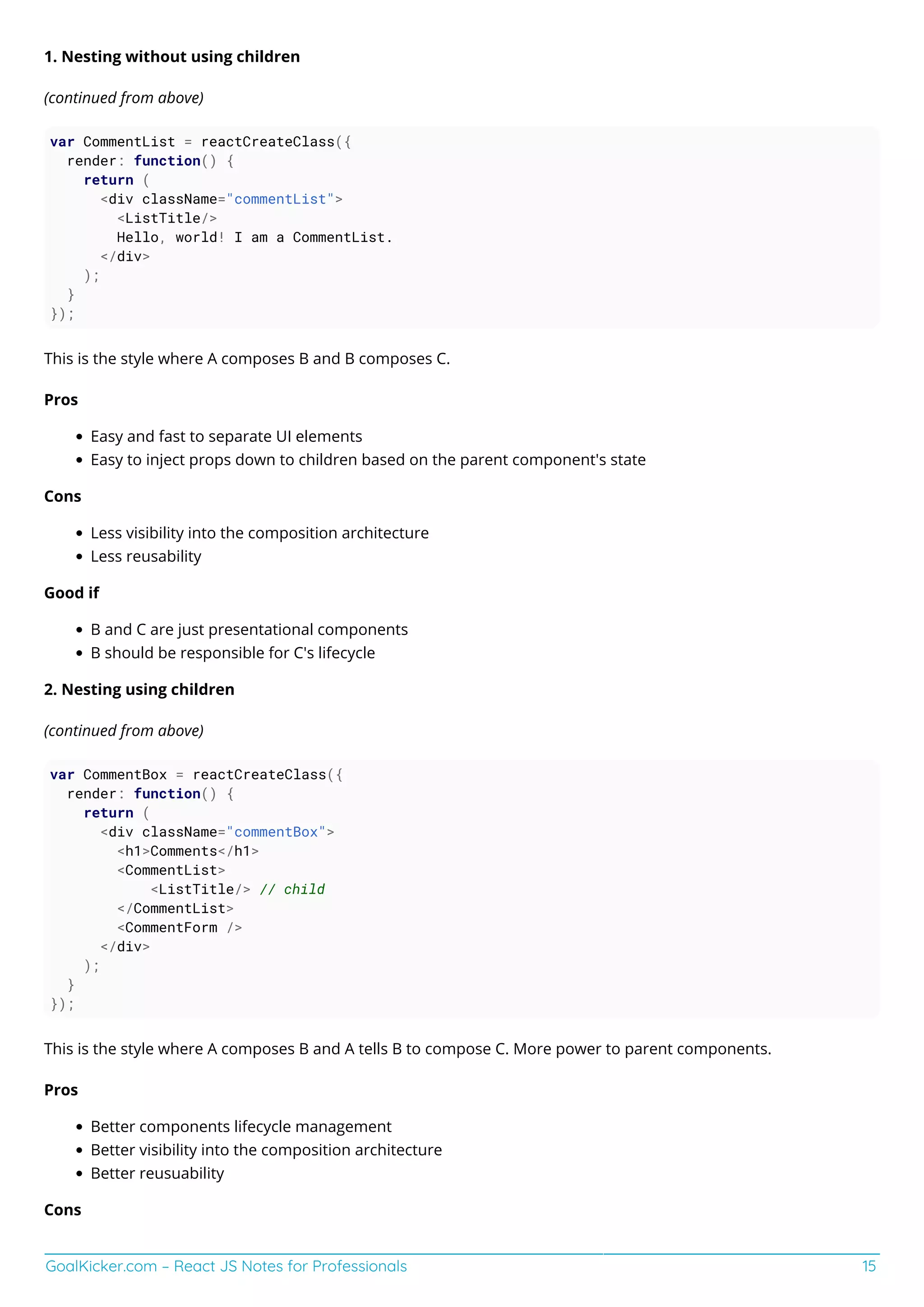 GoalKicker.com – React JS Notes for Professionals 15
1. Nesting without using children
(continued from above)
var CommentList = reactCreateClass({
render: function() {
return (
<div className="commentList">
<ListTitle/>
Hello, world! I am a CommentList.
</div>
);
}
});
This is the style where A composes B and B composes C.
Pros
Easy and fast to separate UI elements
Easy to inject props down to children based on the parent component's state
Cons
Less visibility into the composition architecture
Less reusability
Good if
B and C are just presentational components
B should be responsible for C's lifecycle
2. Nesting using children
(continued from above)
var CommentBox = reactCreateClass({
render: function() {
return (
<div className="commentBox">
<h1>Comments</h1>
<CommentList>
<ListTitle/> // child
</CommentList>
<CommentForm />
</div>
);
}
});
This is the style where A composes B and A tells B to compose C. More power to parent components.
Pros
Better components lifecycle management
Better visibility into the composition architecture
Better reusuability
Cons
 