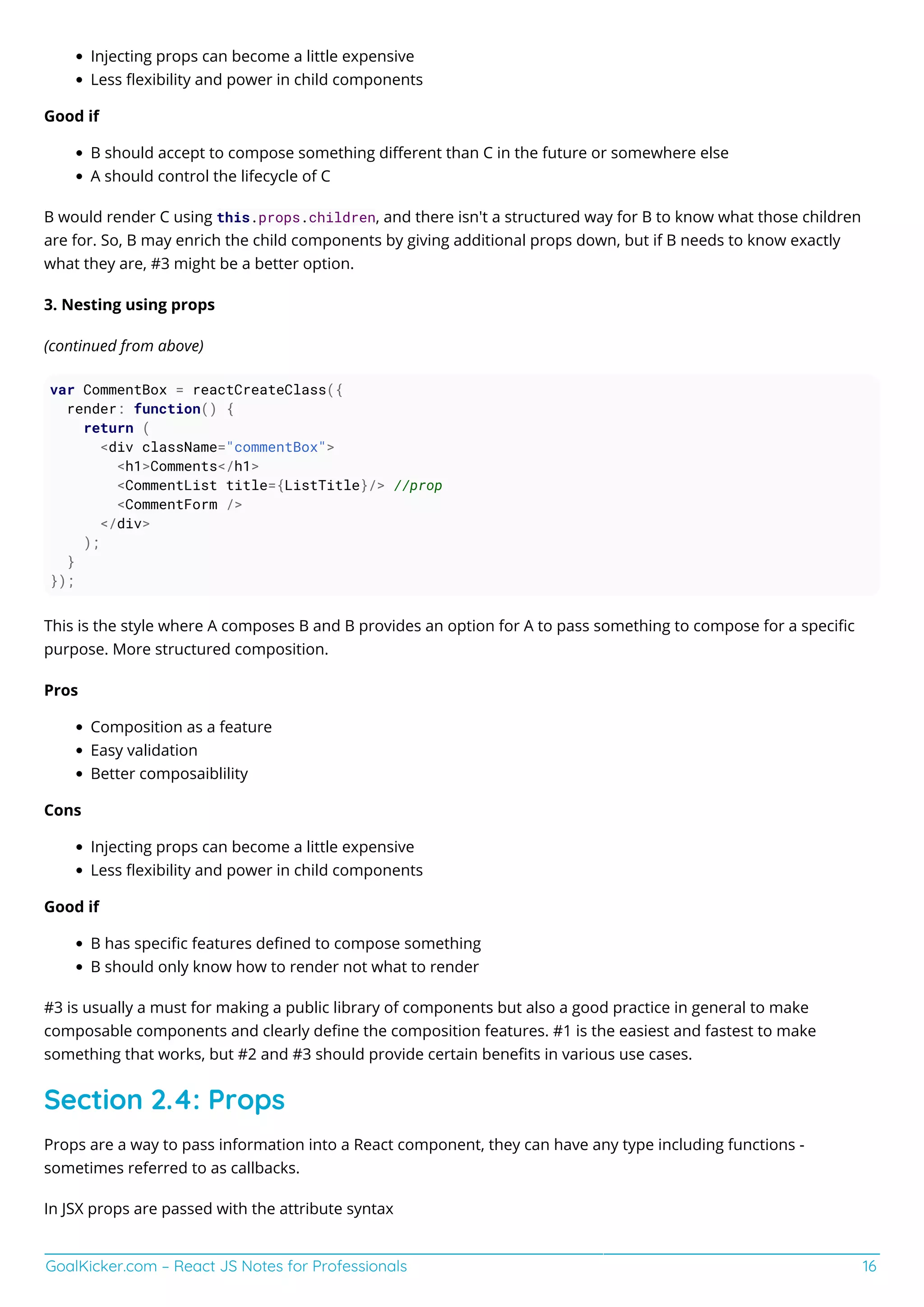 GoalKicker.com – React JS Notes for Professionals 16
Injecting props can become a little expensive
Less ﬂexibility and power in child components
Good if
B should accept to compose something diﬀerent than C in the future or somewhere else
A should control the lifecycle of C
B would render C using this.props.children, and there isn't a structured way for B to know what those children
are for. So, B may enrich the child components by giving additional props down, but if B needs to know exactly
what they are, #3 might be a better option.
3. Nesting using props
(continued from above)
var CommentBox = reactCreateClass({
render: function() {
return (
<div className="commentBox">
<h1>Comments</h1>
<CommentList title={ListTitle}/> //prop
<CommentForm />
</div>
);
}
});
This is the style where A composes B and B provides an option for A to pass something to compose for a speciﬁc
purpose. More structured composition.
Pros
Composition as a feature
Easy validation
Better composaiblility
Cons
Injecting props can become a little expensive
Less ﬂexibility and power in child components
Good if
B has speciﬁc features deﬁned to compose something
B should only know how to render not what to render
#3 is usually a must for making a public library of components but also a good practice in general to make
composable components and clearly deﬁne the composition features. #1 is the easiest and fastest to make
something that works, but #2 and #3 should provide certain beneﬁts in various use cases.
Section 2.4: Props
Props are a way to pass information into a React component, they can have any type including functions -
sometimes referred to as callbacks.
In JSX props are passed with the attribute syntax
 