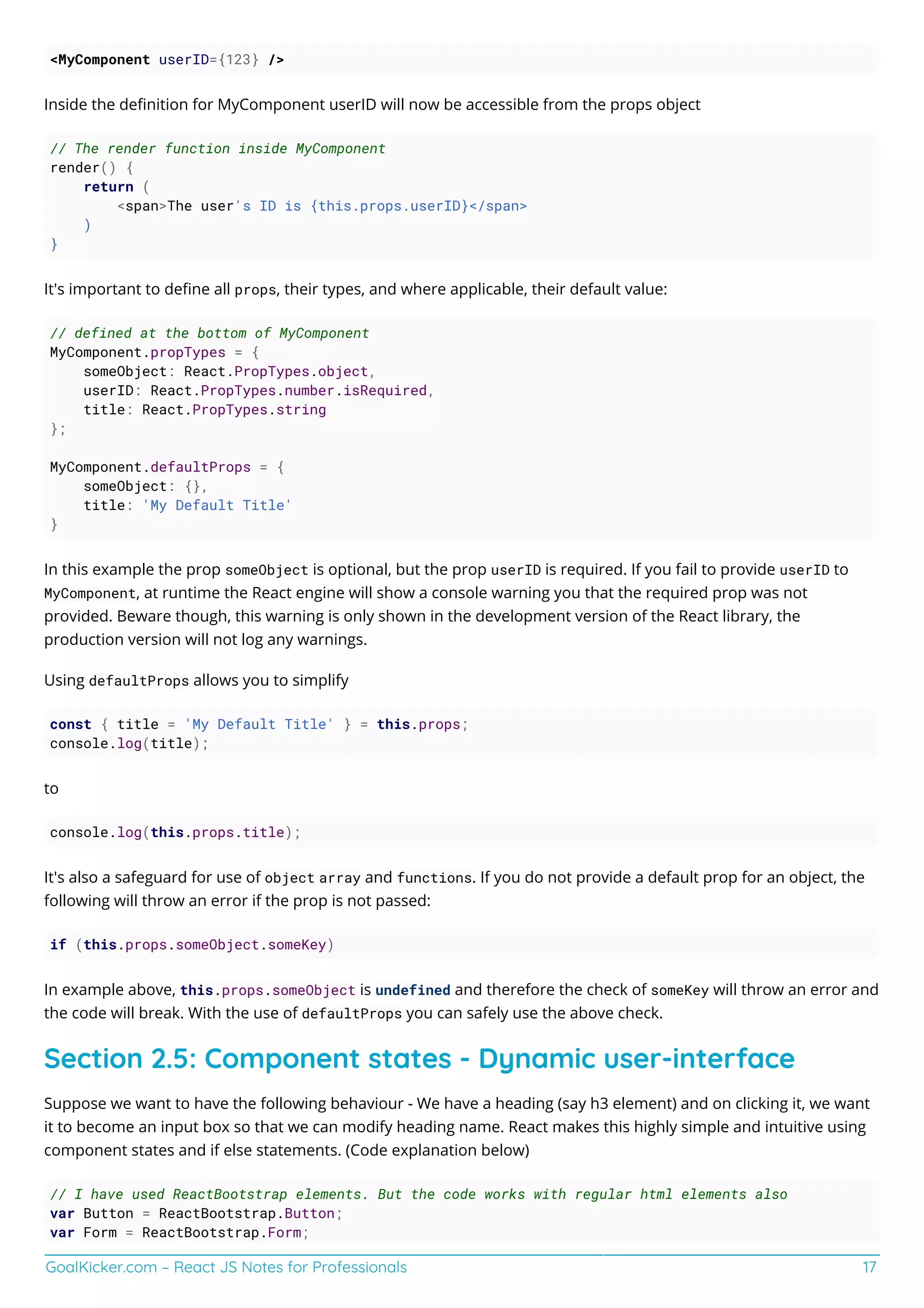 GoalKicker.com – React JS Notes for Professionals 17
<MyComponent userID={123} />
Inside the deﬁnition for MyComponent userID will now be accessible from the props object
// The render function inside MyComponent
render() {
return (
<span>The user's ID is {this.props.userID}</span>
)
}
It's important to deﬁne all props, their types, and where applicable, their default value:
// defined at the bottom of MyComponent
MyComponent.propTypes = {
someObject: React.PropTypes.object,
userID: React.PropTypes.number.isRequired,
title: React.PropTypes.string
};
MyComponent.defaultProps = {
someObject: {},
title: 'My Default Title'
}
In this example the prop someObject is optional, but the prop userID is required. If you fail to provide userID to
MyComponent, at runtime the React engine will show a console warning you that the required prop was not
provided. Beware though, this warning is only shown in the development version of the React library, the
production version will not log any warnings.
Using defaultProps allows you to simplify
const { title = 'My Default Title' } = this.props;
console.log(title);
to
console.log(this.props.title);
It's also a safeguard for use of object array and functions. If you do not provide a default prop for an object, the
following will throw an error if the prop is not passed:
if (this.props.someObject.someKey)
In example above, this.props.someObject is undefined and therefore the check of someKey will throw an error and
the code will break. With the use of defaultProps you can safely use the above check.
Section 2.5: Component states - Dynamic user-interface
Suppose we want to have the following behaviour - We have a heading (say h3 element) and on clicking it, we want
it to become an input box so that we can modify heading name. React makes this highly simple and intuitive using
component states and if else statements. (Code explanation below)
// I have used ReactBootstrap elements. But the code works with regular html elements also
var Button = ReactBootstrap.Button;
var Form = ReactBootstrap.Form;
 