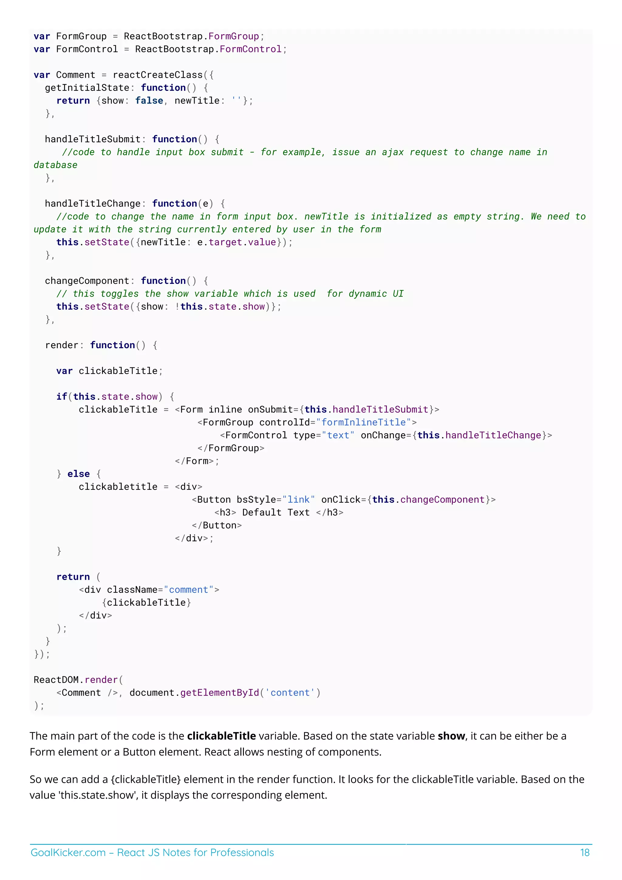 GoalKicker.com – React JS Notes for Professionals 18
var FormGroup = ReactBootstrap.FormGroup;
var FormControl = ReactBootstrap.FormControl;
var Comment = reactCreateClass({
getInitialState: function() {
return {show: false, newTitle: ''};
},
handleTitleSubmit: function() {
//code to handle input box submit - for example, issue an ajax request to change name in
database
},
handleTitleChange: function(e) {
//code to change the name in form input box. newTitle is initialized as empty string. We need to
update it with the string currently entered by user in the form
this.setState({newTitle: e.target.value});
},
changeComponent: function() {
// this toggles the show variable which is used for dynamic UI
this.setState({show: !this.state.show)};
},
render: function() {
var clickableTitle;
if(this.state.show) {
clickableTitle = <Form inline onSubmit={this.handleTitleSubmit}>
<FormGroup controlId="formInlineTitle">
<FormControl type="text" onChange={this.handleTitleChange}>
</FormGroup>
</Form>;
} else {
clickabletitle = <div>
<Button bsStyle="link" onClick={this.changeComponent}>
<h3> Default Text </h3>
</Button>
</div>;
}
return (
<div className="comment">
{clickableTitle}
</div>
);
}
});
ReactDOM.render(
<Comment />, document.getElementById('content')
);
The main part of the code is the clickableTitle variable. Based on the state variable show, it can be either be a
Form element or a Button element. React allows nesting of components.
So we can add a {clickableTitle} element in the render function. It looks for the clickableTitle variable. Based on the
value 'this.state.show', it displays the corresponding element.
 