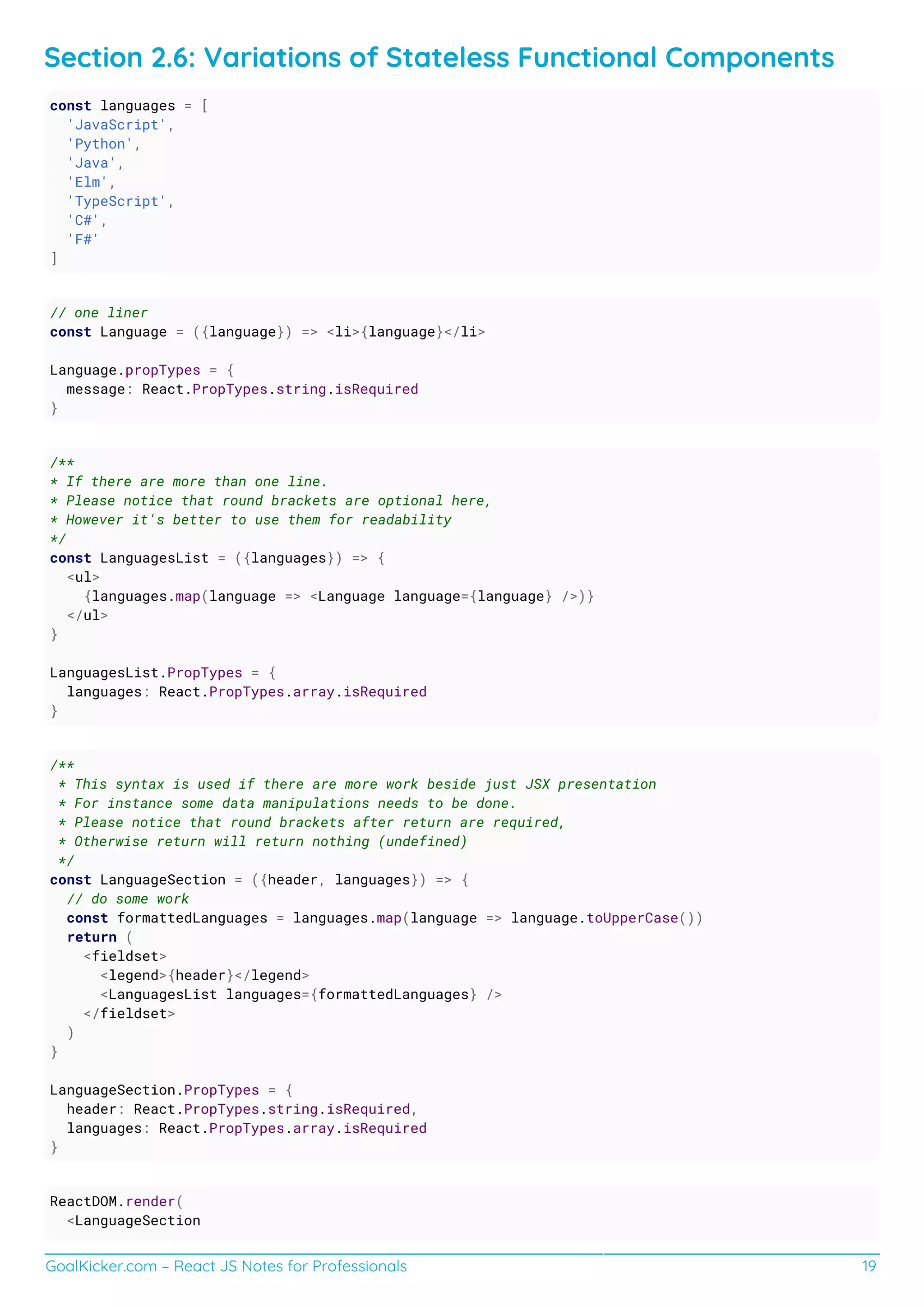 GoalKicker.com – React JS Notes for Professionals 19
Section 2.6: Variations of Stateless Functional Components
const languages = [
'JavaScript',
'Python',
'Java',
'Elm',
'TypeScript',
'C#',
'F#'
]
// one liner
const Language = ({language}) => <li>{language}</li>
Language.propTypes = {
message: React.PropTypes.string.isRequired
}
/**
* If there are more than one line.
* Please notice that round brackets are optional here,
* However it's better to use them for readability
*/
const LanguagesList = ({languages}) => {
<ul>
{languages.map(language => <Language language={language} />)}
</ul>
}
LanguagesList.PropTypes = {
languages: React.PropTypes.array.isRequired
}
/**
* This syntax is used if there are more work beside just JSX presentation
* For instance some data manipulations needs to be done.
* Please notice that round brackets after return are required,
* Otherwise return will return nothing (undefined)
*/
const LanguageSection = ({header, languages}) => {
// do some work
const formattedLanguages = languages.map(language => language.toUpperCase())
return (
<fieldset>
<legend>{header}</legend>
<LanguagesList languages={formattedLanguages} />
</fieldset>
)
}
LanguageSection.PropTypes = {
header: React.PropTypes.string.isRequired,
languages: React.PropTypes.array.isRequired
}
ReactDOM.render(
<LanguageSection
 