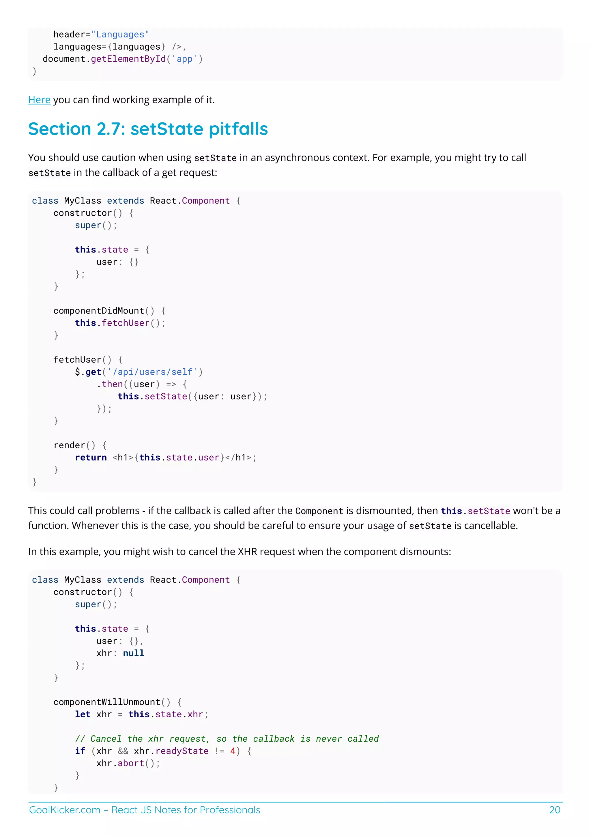 GoalKicker.com – React JS Notes for Professionals 20
header="Languages"
languages={languages} />,
document.getElementById('app')
)
Here you can ﬁnd working example of it.
Section 2.7: setState pitfalls
You should use caution when using setState in an asynchronous context. For example, you might try to call
setState in the callback of a get request:
class MyClass extends React.Component {
constructor() {
super();
this.state = {
user: {}
};
}
componentDidMount() {
this.fetchUser();
}
fetchUser() {
$.get('/api/users/self')
.then((user) => {
this.setState({user: user});
});
}
render() {
return <h1>{this.state.user}</h1>;
}
}
This could call problems - if the callback is called after the Component is dismounted, then this.setState won't be a
function. Whenever this is the case, you should be careful to ensure your usage of setState is cancellable.
In this example, you might wish to cancel the XHR request when the component dismounts:
class MyClass extends React.Component {
constructor() {
super();
this.state = {
user: {},
xhr: null
};
}
componentWillUnmount() {
let xhr = this.state.xhr;
// Cancel the xhr request, so the callback is never called
if (xhr && xhr.readyState != 4) {
xhr.abort();
}
}
 
