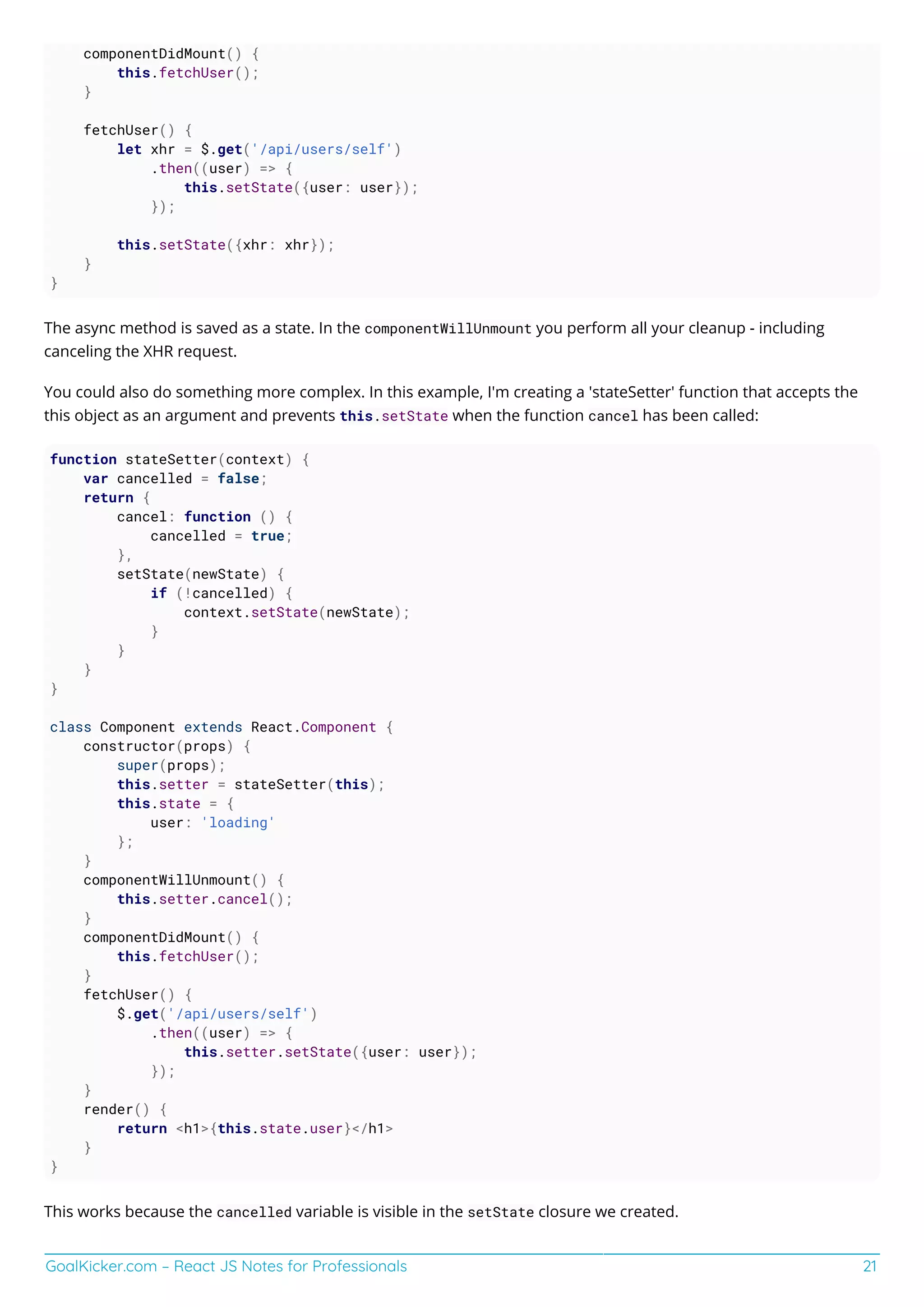 GoalKicker.com – React JS Notes for Professionals 21
componentDidMount() {
this.fetchUser();
}
fetchUser() {
let xhr = $.get('/api/users/self')
.then((user) => {
this.setState({user: user});
});
this.setState({xhr: xhr});
}
}
The async method is saved as a state. In the componentWillUnmount you perform all your cleanup - including
canceling the XHR request.
You could also do something more complex. In this example, I'm creating a 'stateSetter' function that accepts the
this object as an argument and prevents this.setState when the function cancel has been called:
function stateSetter(context) {
var cancelled = false;
return {
cancel: function () {
cancelled = true;
},
setState(newState) {
if (!cancelled) {
context.setState(newState);
}
}
}
}
class Component extends React.Component {
constructor(props) {
super(props);
this.setter = stateSetter(this);
this.state = {
user: 'loading'
};
}
componentWillUnmount() {
this.setter.cancel();
}
componentDidMount() {
this.fetchUser();
}
fetchUser() {
$.get('/api/users/self')
.then((user) => {
this.setter.setState({user: user});
});
}
render() {
return <h1>{this.state.user}</h1>
}
}
This works because the cancelled variable is visible in the setState closure we created.
 