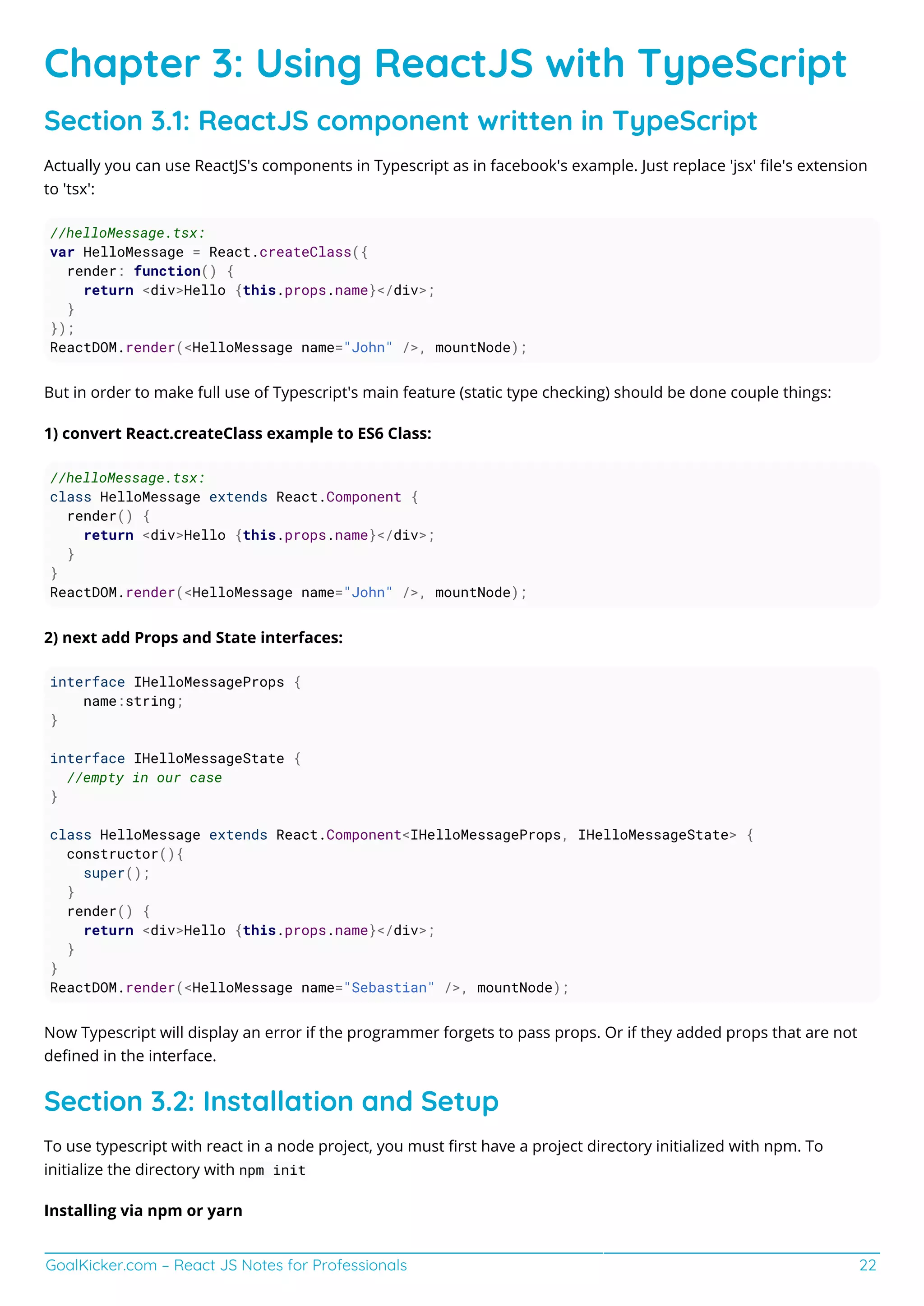 GoalKicker.com – React JS Notes for Professionals 22
Chapter 3: Using ReactJS with TypeScript
Section 3.1: ReactJS component written in TypeScript
Actually you can use ReactJS's components in Typescript as in facebook's example. Just replace 'jsx' ﬁle's extension
to 'tsx':
//helloMessage.tsx:
var HelloMessage = React.createClass({
render: function() {
return <div>Hello {this.props.name}</div>;
}
});
ReactDOM.render(<HelloMessage name="John" />, mountNode);
But in order to make full use of Typescript's main feature (static type checking) should be done couple things:
1) convert React.createClass example to ES6 Class:
//helloMessage.tsx:
class HelloMessage extends React.Component {
render() {
return <div>Hello {this.props.name}</div>;
}
}
ReactDOM.render(<HelloMessage name="John" />, mountNode);
2) next add Props and State interfaces:
interface IHelloMessageProps {
name:string;
}
interface IHelloMessageState {
//empty in our case
}
class HelloMessage extends React.Component<IHelloMessageProps, IHelloMessageState> {
constructor(){
super();
}
render() {
return <div>Hello {this.props.name}</div>;
}
}
ReactDOM.render(<HelloMessage name="Sebastian" />, mountNode);
Now Typescript will display an error if the programmer forgets to pass props. Or if they added props that are not
deﬁned in the interface.
Section 3.2: Installation and Setup
To use typescript with react in a node project, you must ﬁrst have a project directory initialized with npm. To
initialize the directory with npm init
Installing via npm or yarn
 