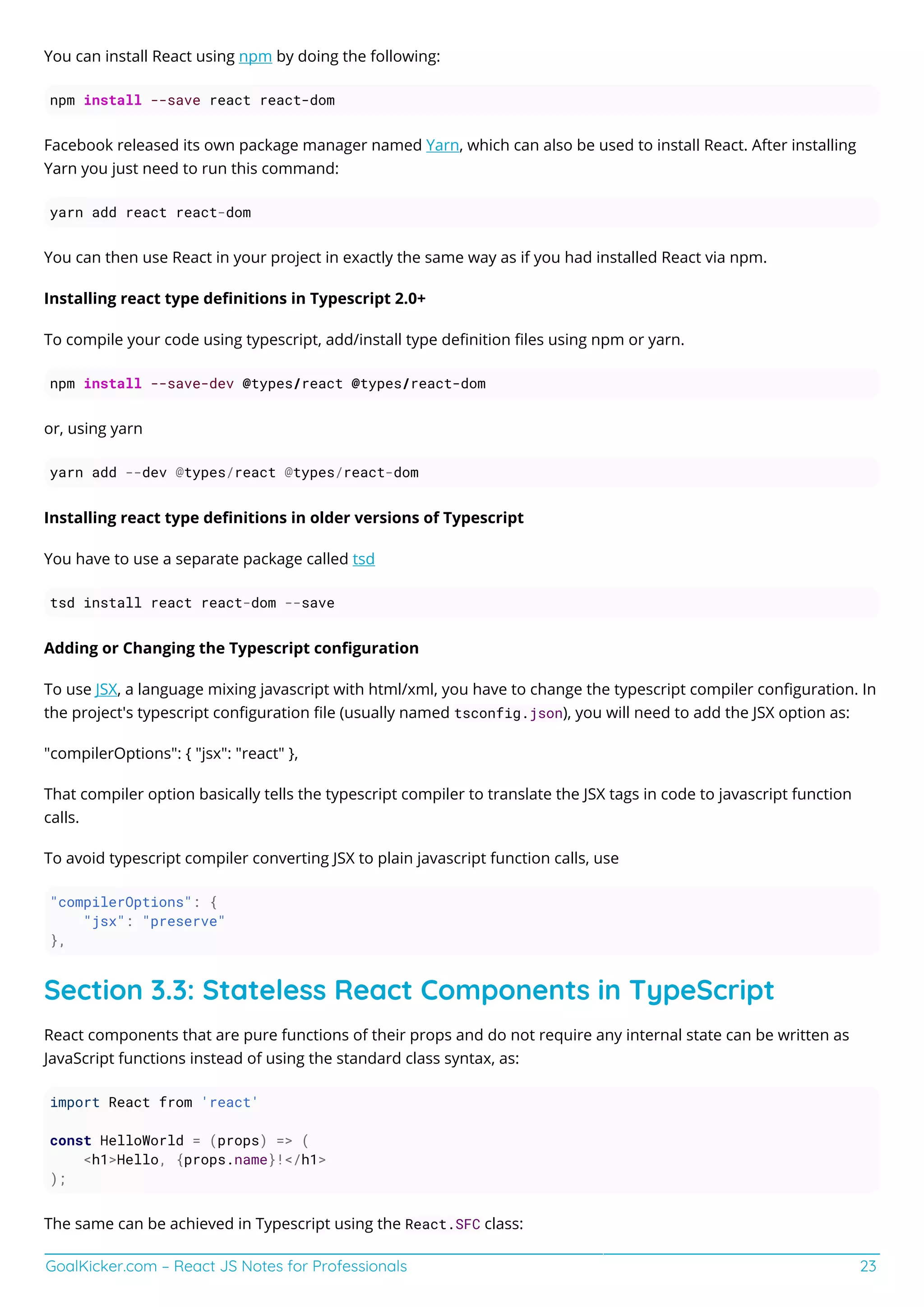 GoalKicker.com – React JS Notes for Professionals 23
You can install React using npm by doing the following:
npm install --save react react-dom
Facebook released its own package manager named Yarn, which can also be used to install React. After installing
Yarn you just need to run this command:
yarn add react react-dom
You can then use React in your project in exactly the same way as if you had installed React via npm.
Installing react type deﬁnitions in Typescript 2.0+
To compile your code using typescript, add/install type deﬁnition ﬁles using npm or yarn.
npm install --save-dev @types/react @types/react-dom
or, using yarn
yarn add --dev @types/react @types/react-dom
Installing react type deﬁnitions in older versions of Typescript
You have to use a separate package called tsd
tsd install react react-dom --save
Adding or Changing the Typescript conﬁguration
To use JSX, a language mixing javascript with html/xml, you have to change the typescript compiler conﬁguration. In
the project's typescript conﬁguration ﬁle (usually named tsconfig.json), you will need to add the JSX option as:
"compilerOptions": { "jsx": "react" },
That compiler option basically tells the typescript compiler to translate the JSX tags in code to javascript function
calls.
To avoid typescript compiler converting JSX to plain javascript function calls, use
"compilerOptions": {
"jsx": "preserve"
},
Section 3.3: Stateless React Components in TypeScript
React components that are pure functions of their props and do not require any internal state can be written as
JavaScript functions instead of using the standard class syntax, as:
import React from 'react'
const HelloWorld = (props) => (
<h1>Hello, {props.name}!</h1>
);
The same can be achieved in Typescript using the React.SFC class:
 
