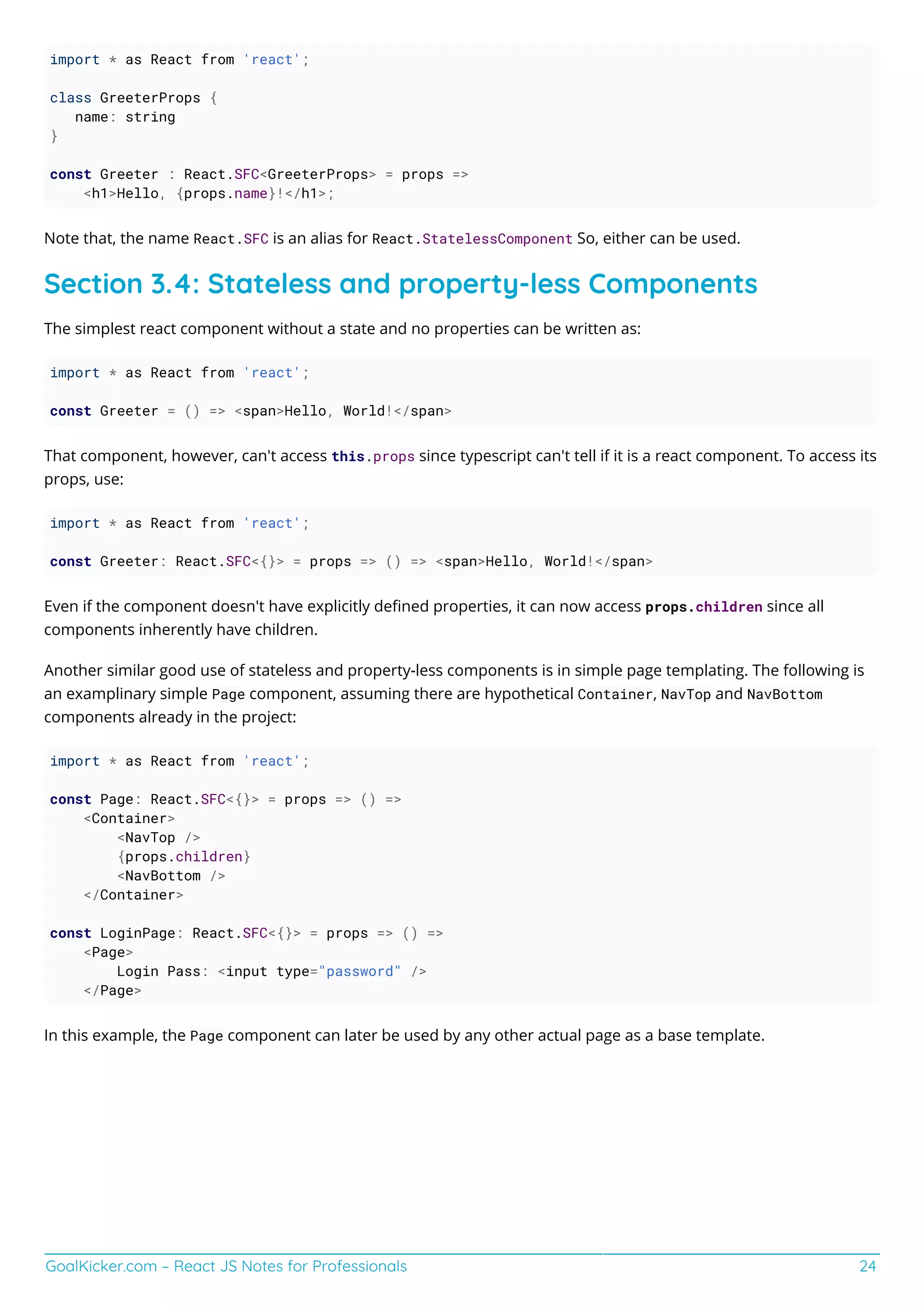 GoalKicker.com – React JS Notes for Professionals 24
import * as React from 'react';
class GreeterProps {
name: string
}
const Greeter : React.SFC<GreeterProps> = props =>
<h1>Hello, {props.name}!</h1>;
Note that, the name React.SFC is an alias for React.StatelessComponent So, either can be used.
Section 3.4: Stateless and property-less Components
The simplest react component without a state and no properties can be written as:
import * as React from 'react';
const Greeter = () => <span>Hello, World!</span>
That component, however, can't access this.props since typescript can't tell if it is a react component. To access its
props, use:
import * as React from 'react';
const Greeter: React.SFC<{}> = props => () => <span>Hello, World!</span>
Even if the component doesn't have explicitly deﬁned properties, it can now access props.children since all
components inherently have children.
Another similar good use of stateless and property-less components is in simple page templating. The following is
an examplinary simple Page component, assuming there are hypothetical Container, NavTop and NavBottom
components already in the project:
import * as React from 'react';
const Page: React.SFC<{}> = props => () =>
<Container>
<NavTop />
{props.children}
<NavBottom />
</Container>
const LoginPage: React.SFC<{}> = props => () =>
<Page>
Login Pass: <input type="password" />
</Page>
In this example, the Page component can later be used by any other actual page as a base template.
 
