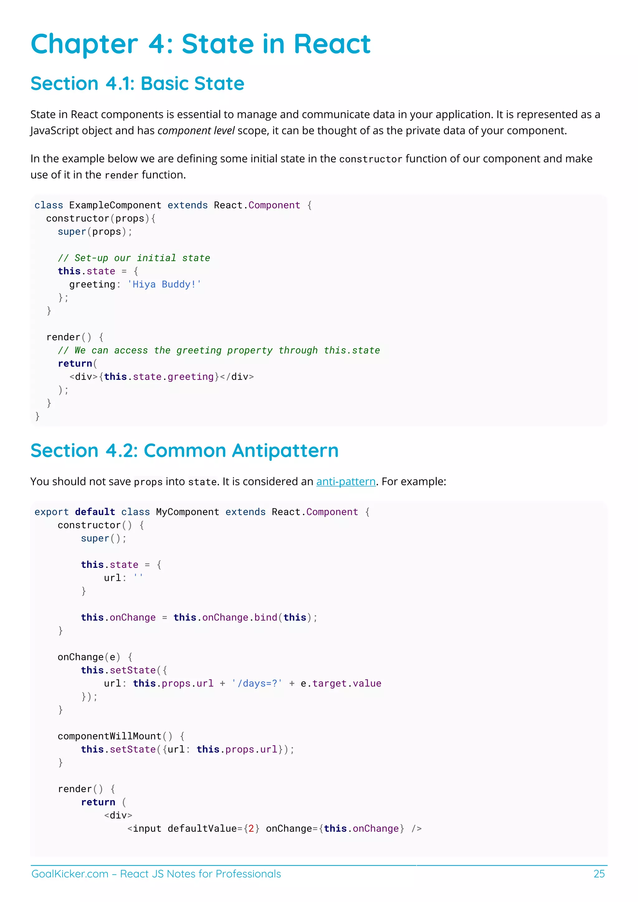 GoalKicker.com – React JS Notes for Professionals 25
Chapter 4: State in React
Section 4.1: Basic State
State in React components is essential to manage and communicate data in your application. It is represented as a
JavaScript object and has component level scope, it can be thought of as the private data of your component.
In the example below we are deﬁning some initial state in the constructor function of our component and make
use of it in the render function.
class ExampleComponent extends React.Component {
constructor(props){
super(props);
// Set-up our initial state
this.state = {
greeting: 'Hiya Buddy!'
};
}
render() {
// We can access the greeting property through this.state
return(
<div>{this.state.greeting}</div>
);
}
}
Section 4.2: Common Antipattern
You should not save props into state. It is considered an anti-pattern. For example:
export default class MyComponent extends React.Component {
constructor() {
super();
this.state = {
url: ''
}
this.onChange = this.onChange.bind(this);
}
onChange(e) {
this.setState({
url: this.props.url + '/days=?' + e.target.value
});
}
componentWillMount() {
this.setState({url: this.props.url});
}
render() {
return (
<div>
<input defaultValue={2} onChange={this.onChange} />
 