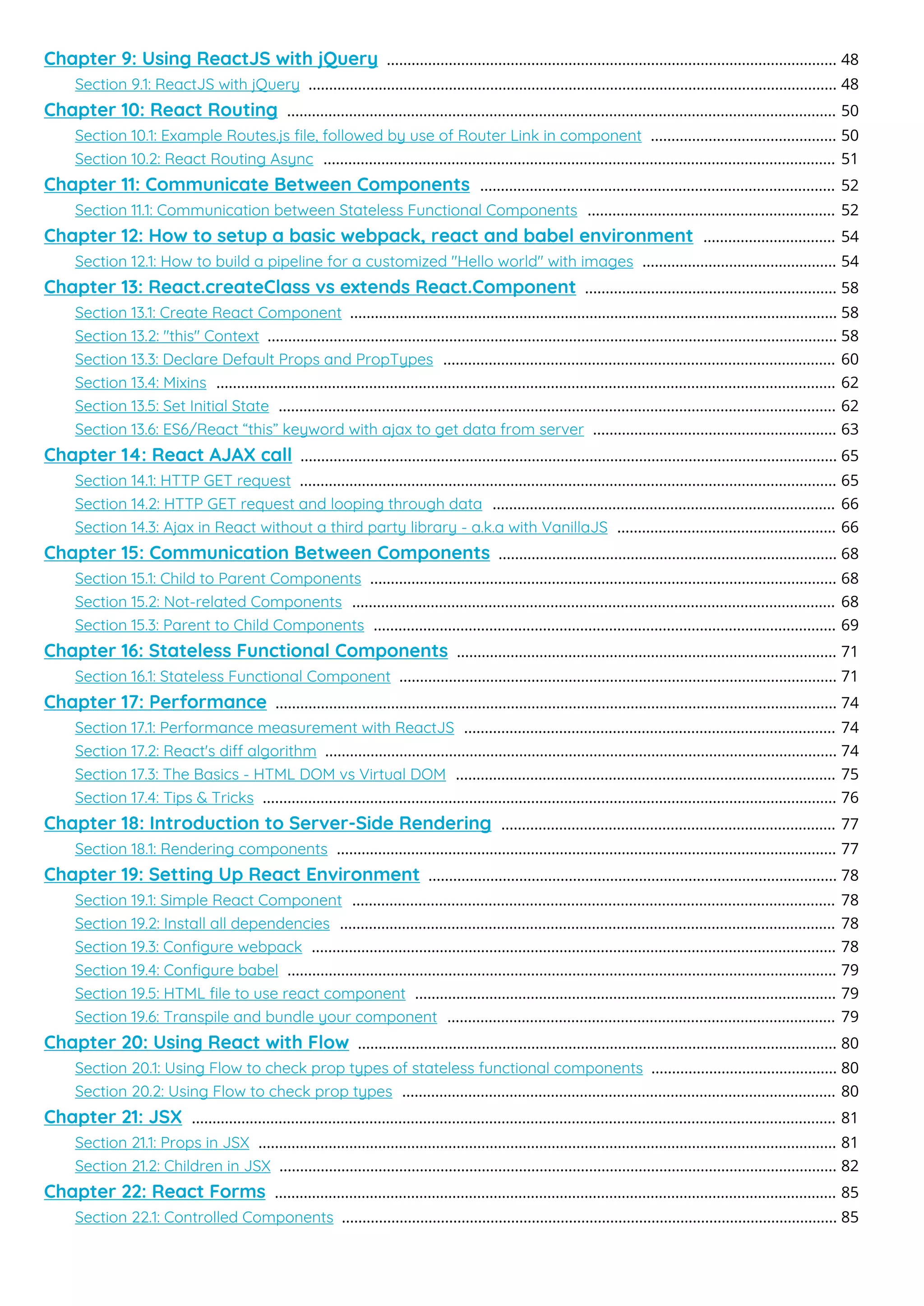 Chapter 9: Using ReactJS with jQuery 48
.............................................................................................................
Section 9.1: ReactJS with jQuery 48
................................................................................................................................
Chapter 10: React Routing 50
.....................................................................................................................................
Section 10.1: Example Routes.js ﬁle, followed by use of Router Link in component 50
.............................................
Section 10.2: React Routing Async 51
............................................................................................................................
Chapter 11: Communicate Between Components 52
......................................................................................
Section 11.1: Communication between Stateless Functional Components 52
............................................................
Chapter 12: How to setup a basic webpack, react and babel environment 54
................................
Section 12.1: How to build a pipeline for a customized "Hello world" with images 54
...............................................
Chapter 13: React.createClass vs extends React.Component 58
.............................................................
Section 13.1: Create React Component 58
......................................................................................................................
Section 13.2: "this" Context 58
..........................................................................................................................................
Section 13.3: Declare Default Props and PropTypes 60
...............................................................................................
Section 13.4: Mixins 62
......................................................................................................................................................
Section 13.5: Set Initial State 62
.......................................................................................................................................
Section 13.6: ES6/React “this” keyword with ajax to get data from server 63
...........................................................
Chapter 14: React AJAX call 65
..................................................................................................................................
Section 14.1: HTTP GET request 65
..................................................................................................................................
Section 14.2: HTTP GET request and looping through data 66
...................................................................................
Section 14.3: Ajax in React without a third party library - a.k.a with VanillaJS 66
.....................................................
Chapter 15: Communication Between Components 68
..................................................................................
Section 15.1: Child to Parent Components 68
.................................................................................................................
Section 15.2: Not-related Components 68
.....................................................................................................................
Section 15.3: Parent to Child Components 69
................................................................................................................
Chapter 16: Stateless Functional Components 71
............................................................................................
Section 16.1: Stateless Functional Component 71
..........................................................................................................
Chapter 17: Performance 74
........................................................................................................................................
Section 17.1: Performance measurement with ReactJS 74
..........................................................................................
Section 17.2: React's di algorithm 74
............................................................................................................................
Section 17.3: The Basics - HTML DOM vs Virtual DOM 75
............................................................................................
Section 17.4: Tips & Tricks 76
...........................................................................................................................................
Chapter 18: Introduction to Server-Side Rendering 77
.................................................................................
Section 18.1: Rendering components 77
.........................................................................................................................
Chapter 19: Setting Up React Environment 78
...................................................................................................
Section 19.1: Simple React Component 78
.....................................................................................................................
Section 19.2: Install all dependencies 78
........................................................................................................................
Section 19.3: Conﬁgure webpack 78
...............................................................................................................................
Section 19.4: Conﬁgure babel 79
.....................................................................................................................................
Section 19.5: HTML ﬁle to use react component 79
......................................................................................................
Section 19.6: Transpile and bundle your component 79
..............................................................................................
Chapter 20: Using React with Flow 80
....................................................................................................................
Section 20.1: Using Flow to check prop types of stateless functional components 80
.............................................
Section 20.2: Using Flow to check prop types 80
.........................................................................................................
Chapter 21: JSX 81
............................................................................................................................................................
Section 21.1: Props in JSX 81
............................................................................................................................................
Section 21.2: Children in JSX 82
.......................................................................................................................................
Chapter 22: React Forms 85
........................................................................................................................................
Section 22.1: Controlled Components 85
........................................................................................................................
 