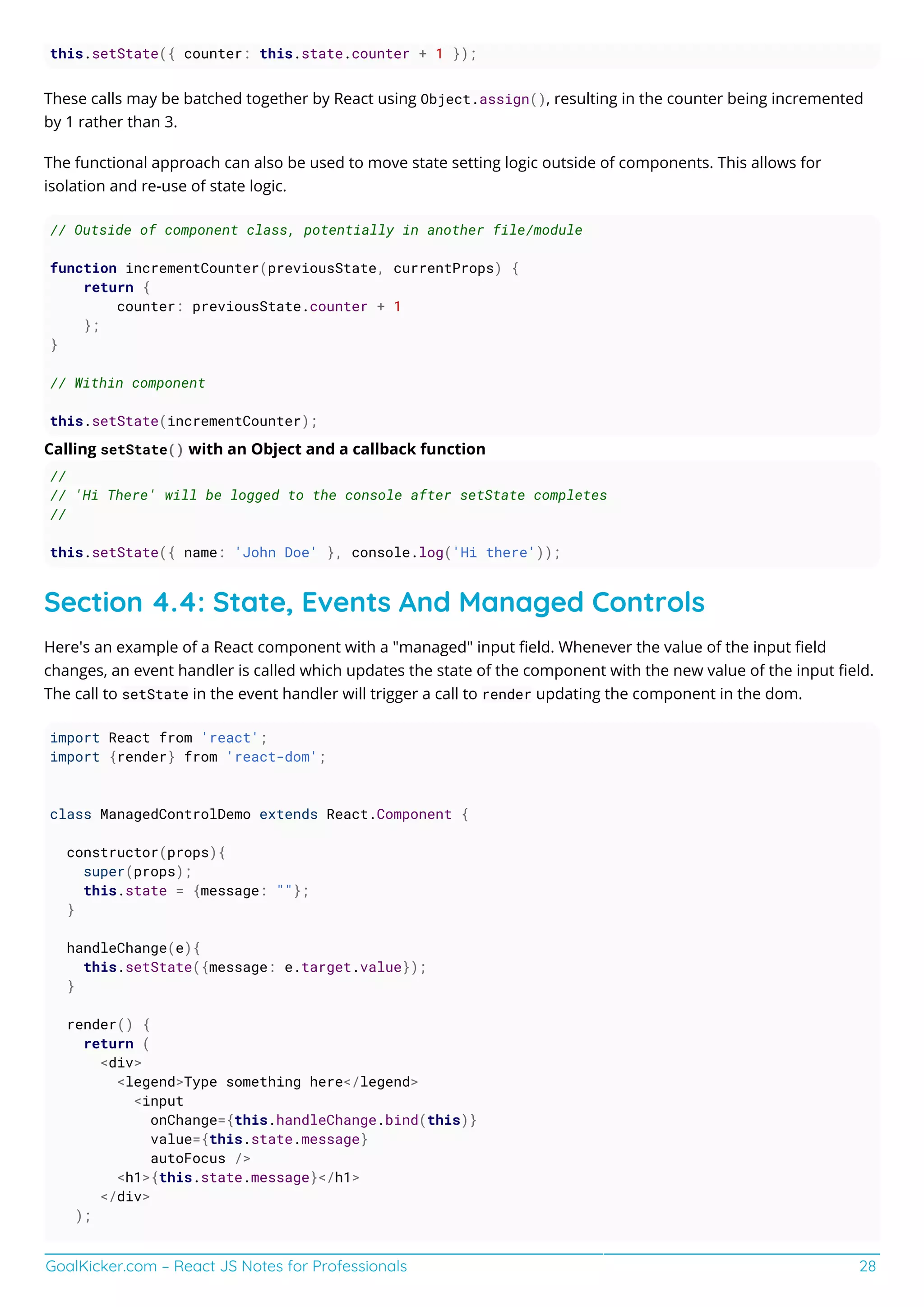 GoalKicker.com – React JS Notes for Professionals 28
this.setState({ counter: this.state.counter + 1 });
These calls may be batched together by React using Object.assign(), resulting in the counter being incremented
by 1 rather than 3.
The functional approach can also be used to move state setting logic outside of components. This allows for
isolation and re-use of state logic.
// Outside of component class, potentially in another file/module
function incrementCounter(previousState, currentProps) {
return {
counter: previousState.counter + 1
};
}
// Within component
this.setState(incrementCounter);
Calling setState() with an Object and a callback function
//
// 'Hi There' will be logged to the console after setState completes
//
this.setState({ name: 'John Doe' }, console.log('Hi there'));
Section 4.4: State, Events And Managed Controls
Here's an example of a React component with a "managed" input ﬁeld. Whenever the value of the input ﬁeld
changes, an event handler is called which updates the state of the component with the new value of the input ﬁeld.
The call to setState in the event handler will trigger a call to render updating the component in the dom.
import React from 'react';
import {render} from 'react-dom';
class ManagedControlDemo extends React.Component {
constructor(props){
super(props);
this.state = {message: ""};
}
handleChange(e){
this.setState({message: e.target.value});
}
render() {
return (
<div>
<legend>Type something here</legend>
<input
onChange={this.handleChange.bind(this)}
value={this.state.message}
autoFocus />
<h1>{this.state.message}</h1>
</div>
);
 