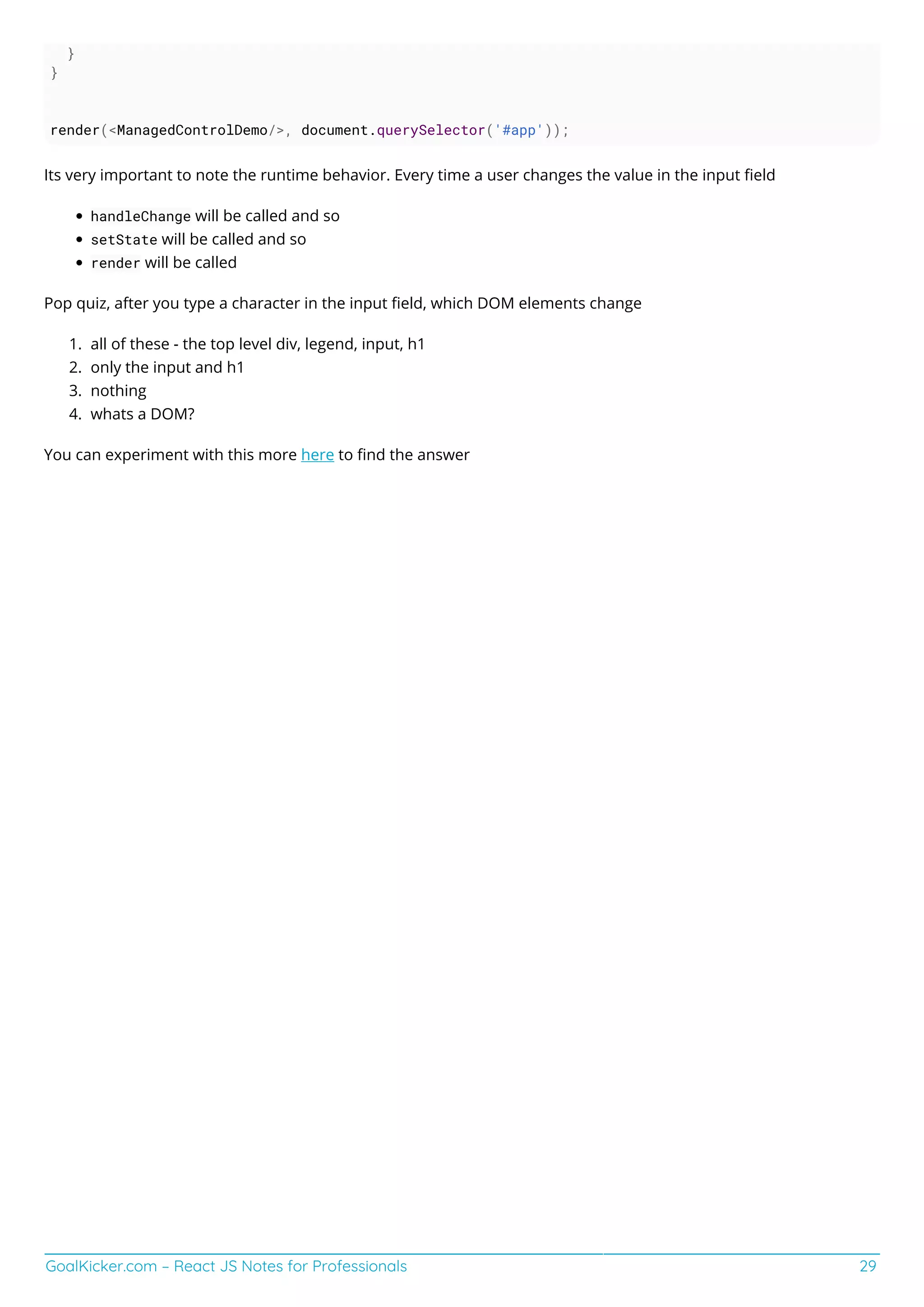 GoalKicker.com – React JS Notes for Professionals 29
}
}
render(<ManagedControlDemo/>, document.querySelector('#app'));
Its very important to note the runtime behavior. Every time a user changes the value in the input ﬁeld
handleChange will be called and so
setState will be called and so
render will be called
Pop quiz, after you type a character in the input ﬁeld, which DOM elements change
all of these - the top level div, legend, input, h1
1.
only the input and h1
2.
nothing
3.
whats a DOM?
4.
You can experiment with this more here to ﬁnd the answer
 
