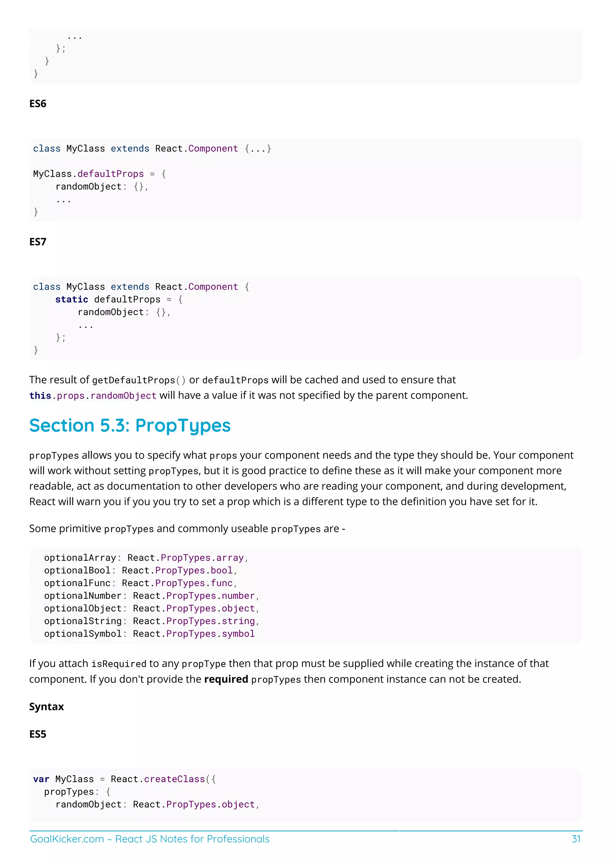 GoalKicker.com – React JS Notes for Professionals 31
...
};
}
}
ES6
class MyClass extends React.Component {...}
MyClass.defaultProps = {
randomObject: {},
...
}
ES7
class MyClass extends React.Component {
static defaultProps = {
randomObject: {},
...
};
}
The result of getDefaultProps() or defaultProps will be cached and used to ensure that
this.props.randomObject will have a value if it was not speciﬁed by the parent component.
Section 5.3: PropTypes
propTypes allows you to specify what props your component needs and the type they should be. Your component
will work without setting propTypes, but it is good practice to deﬁne these as it will make your component more
readable, act as documentation to other developers who are reading your component, and during development,
React will warn you if you you try to set a prop which is a diﬀerent type to the deﬁnition you have set for it.
Some primitive propTypes and commonly useable propTypes are -
optionalArray: React.PropTypes.array,
optionalBool: React.PropTypes.bool,
optionalFunc: React.PropTypes.func,
optionalNumber: React.PropTypes.number,
optionalObject: React.PropTypes.object,
optionalString: React.PropTypes.string,
optionalSymbol: React.PropTypes.symbol
If you attach isRequired to any propType then that prop must be supplied while creating the instance of that
component. If you don't provide the required propTypes then component instance can not be created.
Syntax
ES5
var MyClass = React.createClass({
propTypes: {
randomObject: React.PropTypes.object,
 