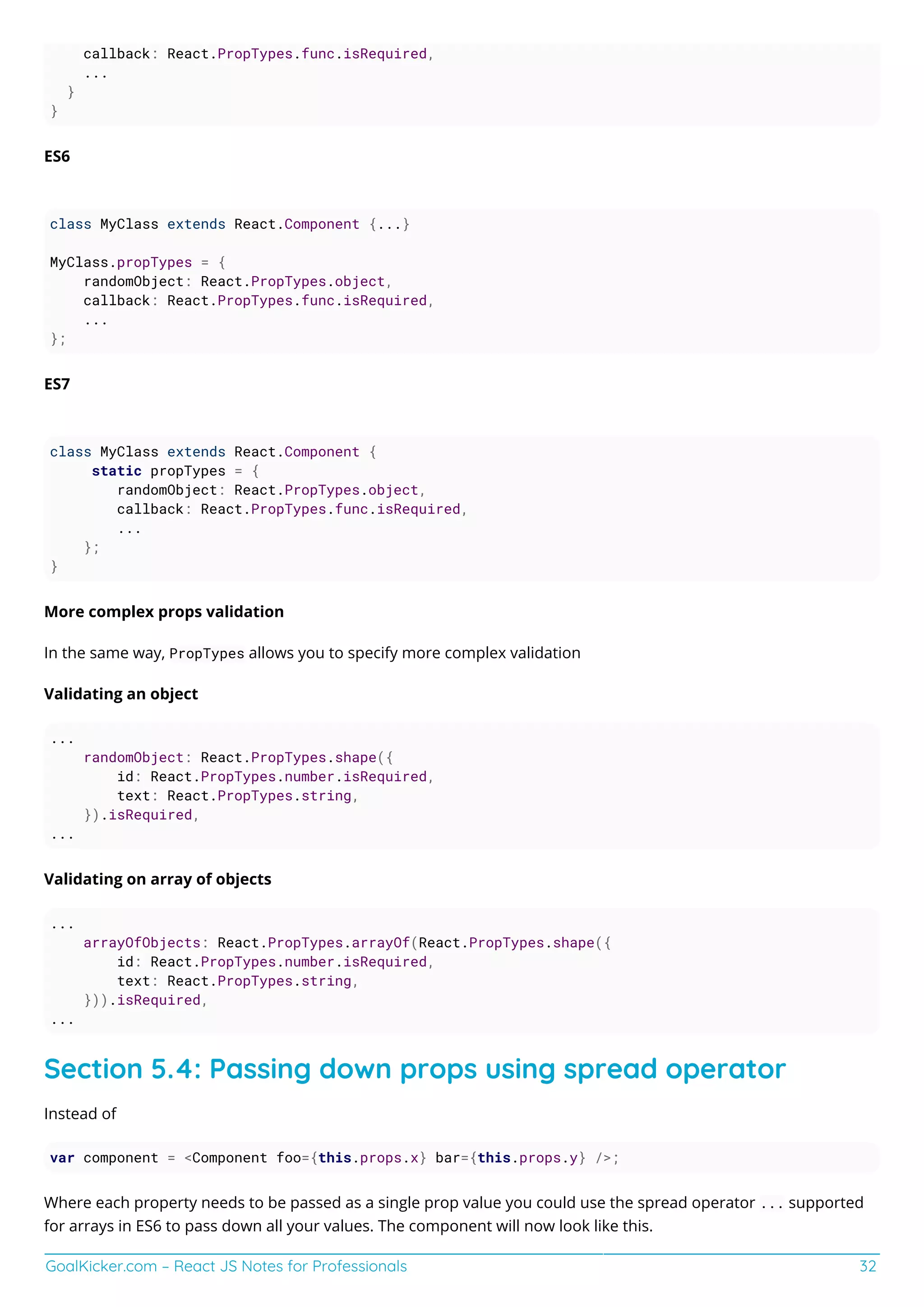 GoalKicker.com – React JS Notes for Professionals 32
callback: React.PropTypes.func.isRequired,
...
}
}
ES6
class MyClass extends React.Component {...}
MyClass.propTypes = {
randomObject: React.PropTypes.object,
callback: React.PropTypes.func.isRequired,
...
};
ES7
class MyClass extends React.Component {
static propTypes = {
randomObject: React.PropTypes.object,
callback: React.PropTypes.func.isRequired,
...
};
}
More complex props validation
In the same way, PropTypes allows you to specify more complex validation
Validating an object
...
randomObject: React.PropTypes.shape({
id: React.PropTypes.number.isRequired,
text: React.PropTypes.string,
}).isRequired,
...
Validating on array of objects
...
arrayOfObjects: React.PropTypes.arrayOf(React.PropTypes.shape({
id: React.PropTypes.number.isRequired,
text: React.PropTypes.string,
})).isRequired,
...
Section 5.4: Passing down props using spread operator
Instead of
var component = <Component foo={this.props.x} bar={this.props.y} />;
Where each property needs to be passed as a single prop value you could use the spread operator ... supported
for arrays in ES6 to pass down all your values. The component will now look like this.
 