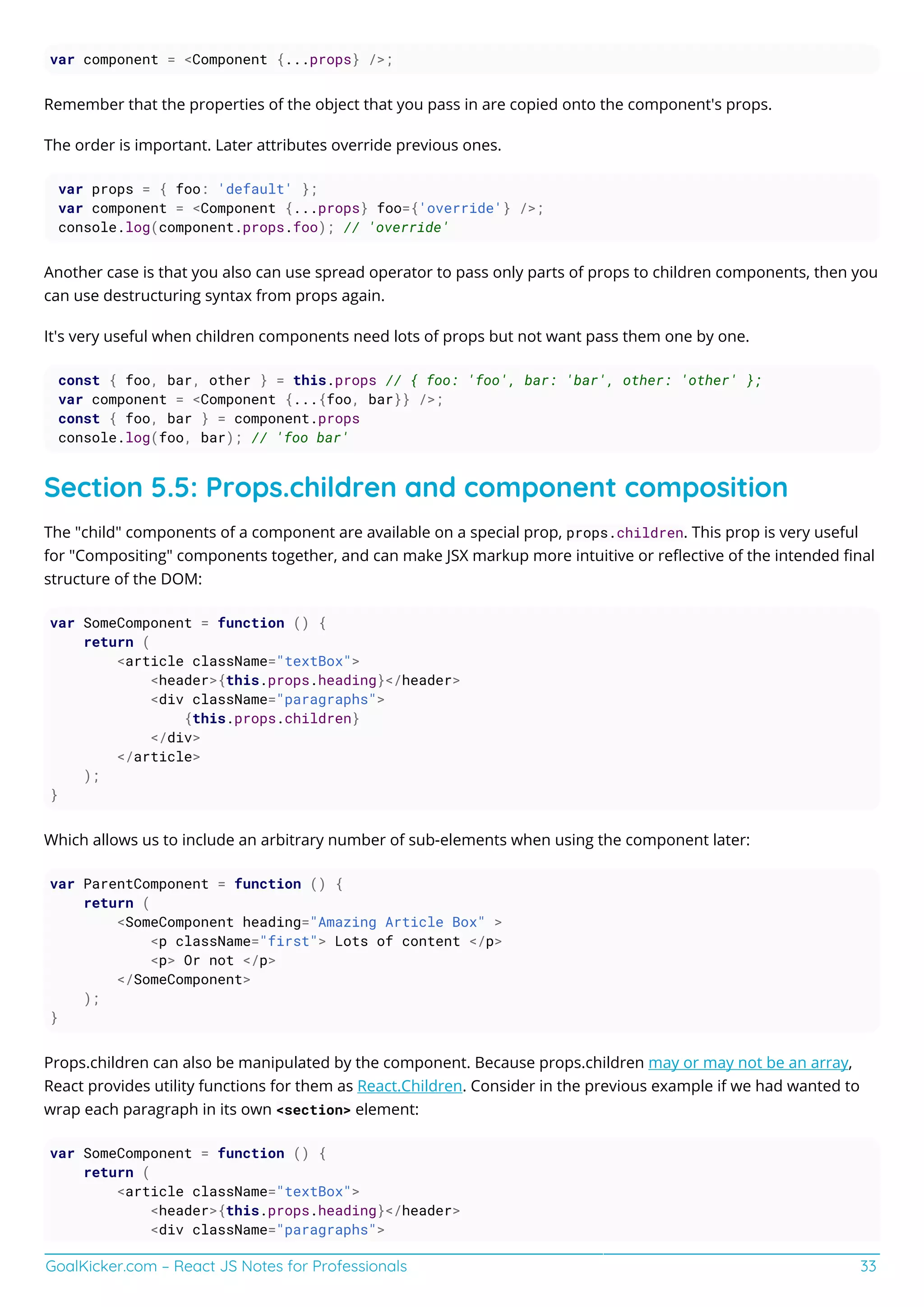 GoalKicker.com – React JS Notes for Professionals 33
var component = <Component {...props} />;
Remember that the properties of the object that you pass in are copied onto the component's props.
The order is important. Later attributes override previous ones.
var props = { foo: 'default' };
var component = <Component {...props} foo={'override'} />;
console.log(component.props.foo); // 'override'
Another case is that you also can use spread operator to pass only parts of props to children components, then you
can use destructuring syntax from props again.
It's very useful when children components need lots of props but not want pass them one by one.
const { foo, bar, other } = this.props // { foo: 'foo', bar: 'bar', other: 'other' };
var component = <Component {...{foo, bar}} />;
const { foo, bar } = component.props
console.log(foo, bar); // 'foo bar'
Section 5.5: Props.children and component composition
The "child" components of a component are available on a special prop, props.children. This prop is very useful
for "Compositing" components together, and can make JSX markup more intuitive or reﬂective of the intended ﬁnal
structure of the DOM:
var SomeComponent = function () {
return (
<article className="textBox">
<header>{this.props.heading}</header>
<div className="paragraphs">
{this.props.children}
</div>
</article>
);
}
Which allows us to include an arbitrary number of sub-elements when using the component later:
var ParentComponent = function () {
return (
<SomeComponent heading="Amazing Article Box" >
<p className="first"> Lots of content </p>
<p> Or not </p>
</SomeComponent>
);
}
Props.children can also be manipulated by the component. Because props.children may or may not be an array,
React provides utility functions for them as React.Children. Consider in the previous example if we had wanted to
wrap each paragraph in its own <section> element:
var SomeComponent = function () {
return (
<article className="textBox">
<header>{this.props.heading}</header>
<div className="paragraphs">
 