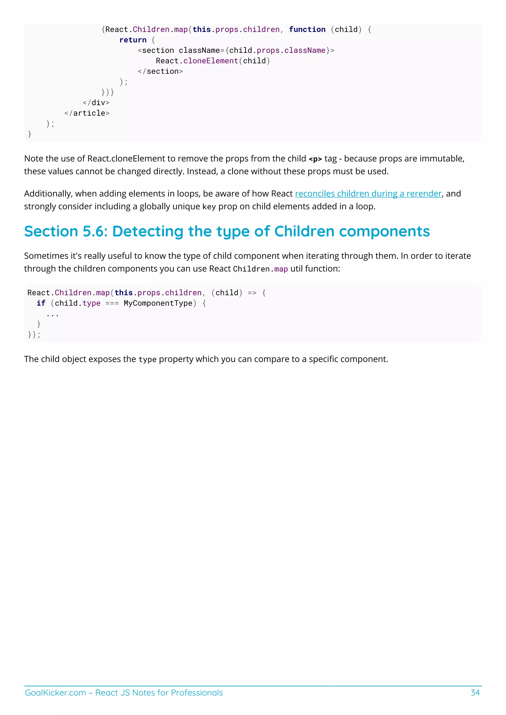 GoalKicker.com – React JS Notes for Professionals 34
{React.Children.map(this.props.children, function (child) {
return (
<section className={child.props.className}>
React.cloneElement(child)
</section>
);
})}
</div>
</article>
);
}
Note the use of React.cloneElement to remove the props from the child <p> tag - because props are immutable,
these values cannot be changed directly. Instead, a clone without these props must be used.
Additionally, when adding elements in loops, be aware of how React reconciles children during a rerender, and
strongly consider including a globally unique key prop on child elements added in a loop.
Section 5.6: Detecting the type of Children components
Sometimes it's really useful to know the type of child component when iterating through them. In order to iterate
through the children components you can use React Children.map util function:
React.Children.map(this.props.children, (child) => {
if (child.type === MyComponentType) {
...
}
});
The child object exposes the type property which you can compare to a speciﬁc component.
 