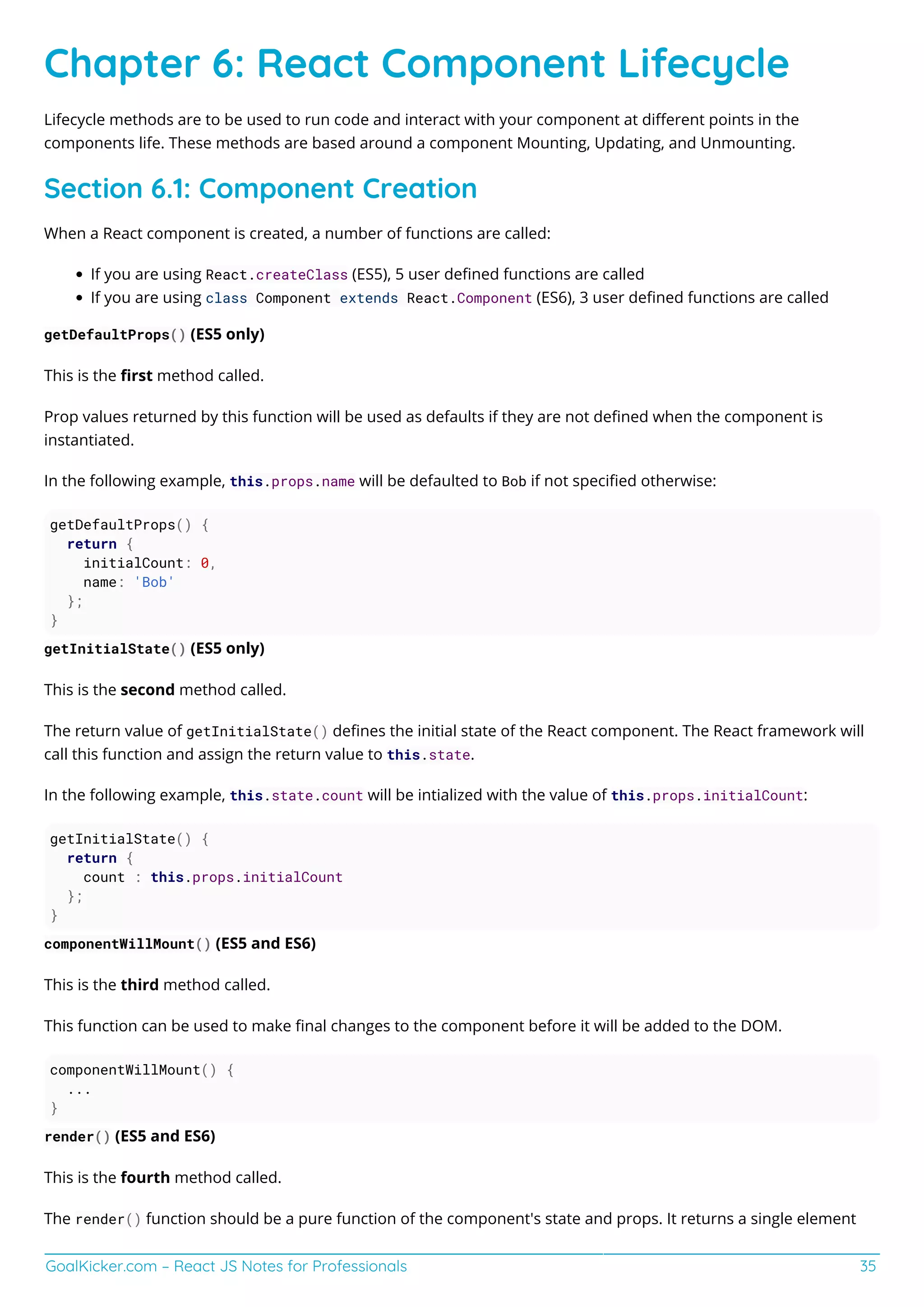 GoalKicker.com – React JS Notes for Professionals 35
Chapter 6: React Component Lifecycle
Lifecycle methods are to be used to run code and interact with your component at diﬀerent points in the
components life. These methods are based around a component Mounting, Updating, and Unmounting.
Section 6.1: Component Creation
When a React component is created, a number of functions are called:
If you are using React.createClass (ES5), 5 user deﬁned functions are called
If you are using class Component extends React.Component (ES6), 3 user deﬁned functions are called
getDefaultProps() (ES5 only)
This is the ﬁrst method called.
Prop values returned by this function will be used as defaults if they are not deﬁned when the component is
instantiated.
In the following example, this.props.name will be defaulted to Bob if not speciﬁed otherwise:
getDefaultProps() {
return {
initialCount: 0,
name: 'Bob'
};
}
getInitialState() (ES5 only)
This is the second method called.
The return value of getInitialState() deﬁnes the initial state of the React component. The React framework will
call this function and assign the return value to this.state.
In the following example, this.state.count will be intialized with the value of this.props.initialCount:
getInitialState() {
return {
count : this.props.initialCount
};
}
componentWillMount() (ES5 and ES6)
This is the third method called.
This function can be used to make ﬁnal changes to the component before it will be added to the DOM.
componentWillMount() {
...
}
render() (ES5 and ES6)
This is the fourth method called.
The render() function should be a pure function of the component's state and props. It returns a single element
 