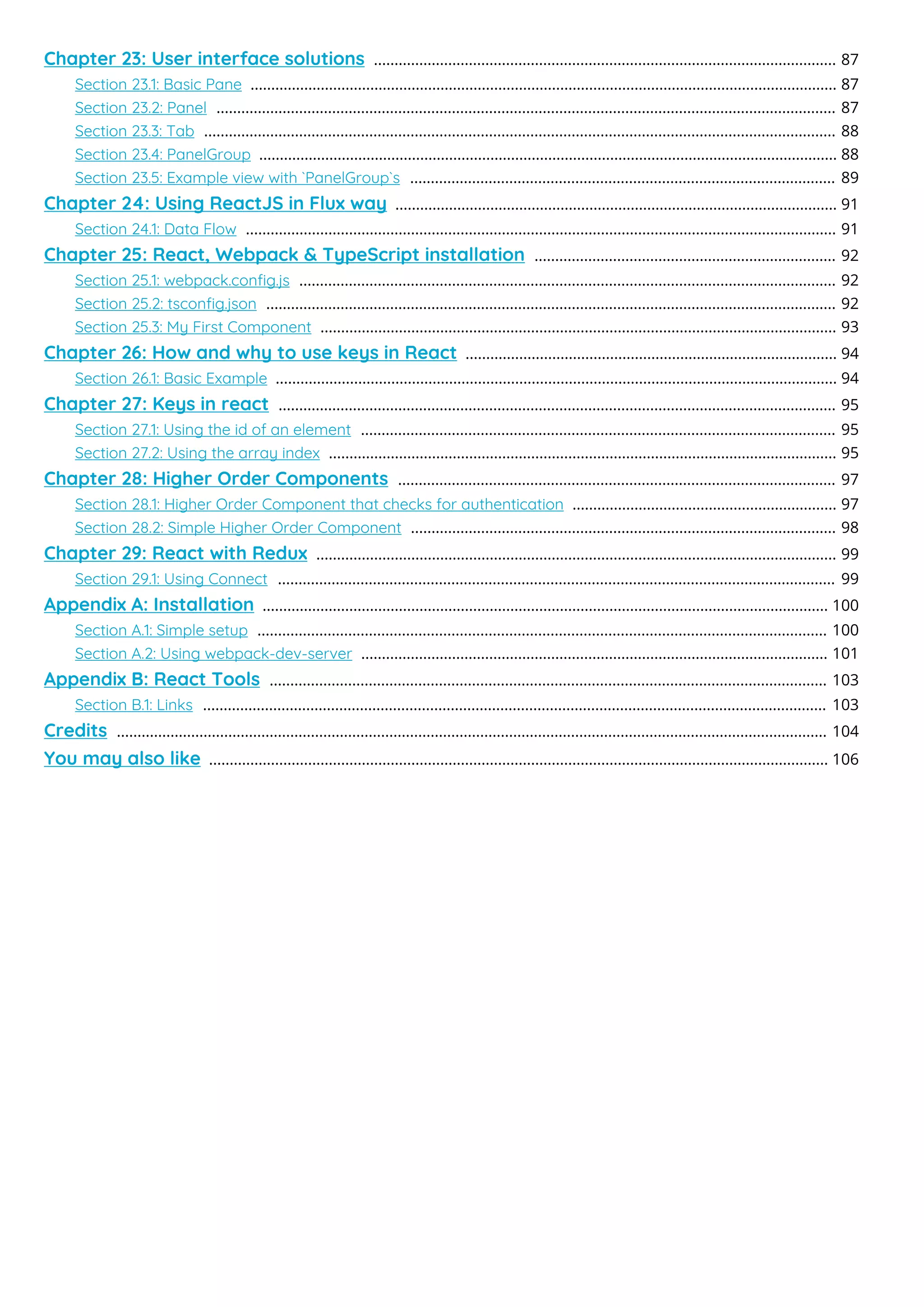 Chapter 23: User interface solutions 87
................................................................................................................
Section 23.1: Basic Pane 87
..............................................................................................................................................
Section 23.2: Panel 87
......................................................................................................................................................
Section 23.3: Tab 88
.........................................................................................................................................................
Section 23.4: PanelGroup 88
............................................................................................................................................
Section 23.5: Example view with `PanelGroup`s 89
.......................................................................................................
Chapter 24: Using ReactJS in Flux way 91
...........................................................................................................
Section 24.1: Data Flow 91
...............................................................................................................................................
Chapter 25: React, Webpack & TypeScript installation 92
.........................................................................
Section 25.1: webpack.conﬁg.js 92
..................................................................................................................................
Section 25.2: tsconﬁg.json 92
..........................................................................................................................................
Section 25.3: My First Component 93
.............................................................................................................................
Chapter 26: How and why to use keys in React 94
..........................................................................................
Section 26.1: Basic Example 94
........................................................................................................................................
Chapter 27: Keys in react 95
.......................................................................................................................................
Section 27.1: Using the id of an element 95
...................................................................................................................
Section 27.2: Using the array index 95
...........................................................................................................................
Chapter 28: Higher Order Components 97
..........................................................................................................
Section 28.1: Higher Order Component that checks for authentication 97
................................................................
Section 28.2: Simple Higher Order Component 98
.......................................................................................................
Chapter 29: React with Redux 99
..............................................................................................................................
Section 29.1: Using Connect 99
.......................................................................................................................................
Appendix A: Installation 100
.........................................................................................................................................
Section A.1: Simple setup 100
..........................................................................................................................................
Section A.2: Using webpack-dev-server 101
.................................................................................................................
Appendix B: React Tools 103
.......................................................................................................................................
Section B.1: Links 103
.......................................................................................................................................................
Credits 104
............................................................................................................................................................................
You may also like 106
......................................................................................................................................................
 