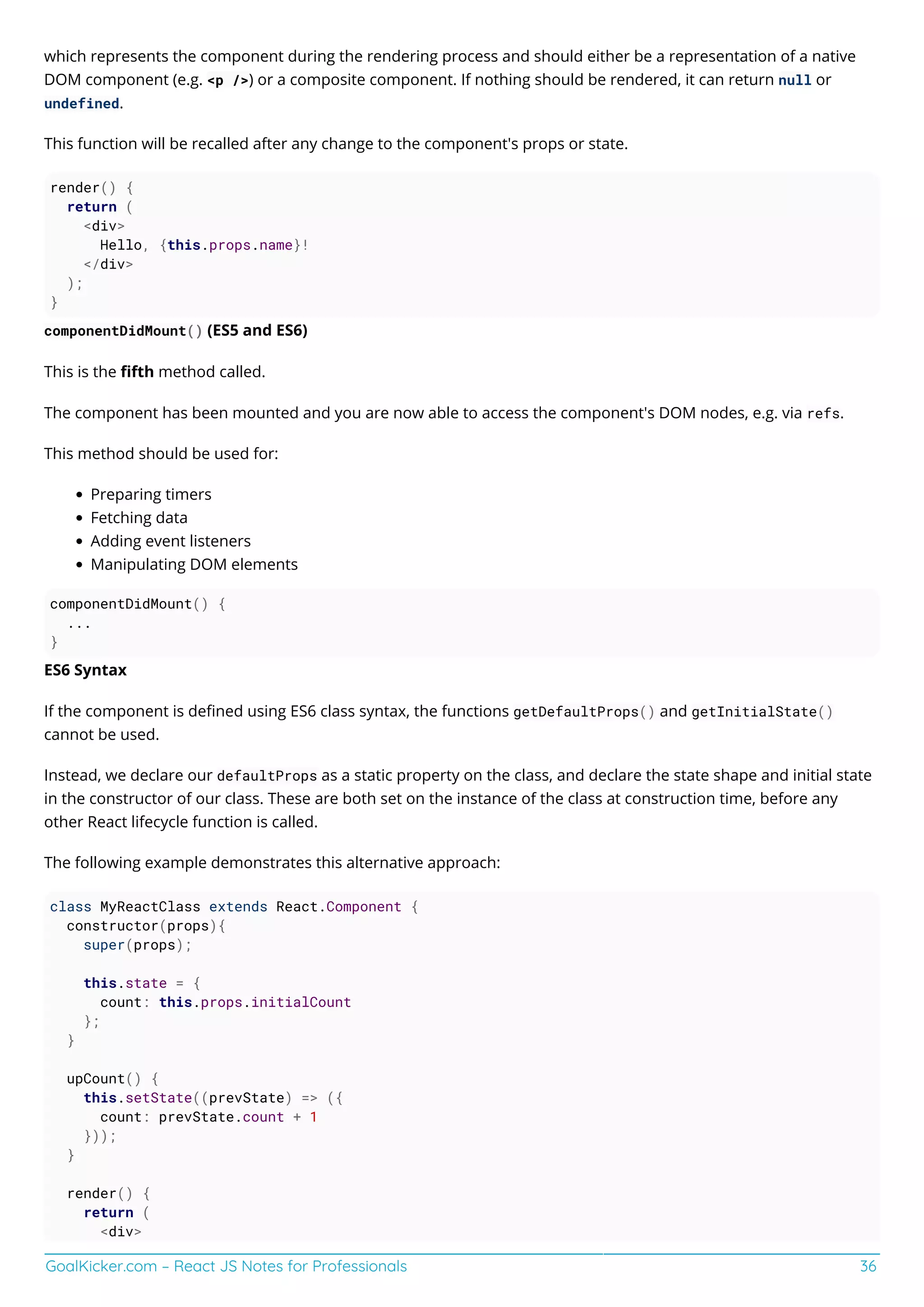 GoalKicker.com – React JS Notes for Professionals 36
which represents the component during the rendering process and should either be a representation of a native
DOM component (e.g. <p />) or a composite component. If nothing should be rendered, it can return null or
undefined.
This function will be recalled after any change to the component's props or state.
render() {
return (
<div>
Hello, {this.props.name}!
</div>
);
}
componentDidMount() (ES5 and ES6)
This is the ﬁfth method called.
The component has been mounted and you are now able to access the component's DOM nodes, e.g. via refs.
This method should be used for:
Preparing timers
Fetching data
Adding event listeners
Manipulating DOM elements
componentDidMount() {
...
}
ES6 Syntax
If the component is deﬁned using ES6 class syntax, the functions getDefaultProps() and getInitialState()
cannot be used.
Instead, we declare our defaultProps as a static property on the class, and declare the state shape and initial state
in the constructor of our class. These are both set on the instance of the class at construction time, before any
other React lifecycle function is called.
The following example demonstrates this alternative approach:
class MyReactClass extends React.Component {
constructor(props){
super(props);
this.state = {
count: this.props.initialCount
};
}
upCount() {
this.setState((prevState) => ({
count: prevState.count + 1
}));
}
render() {
return (
<div>
 