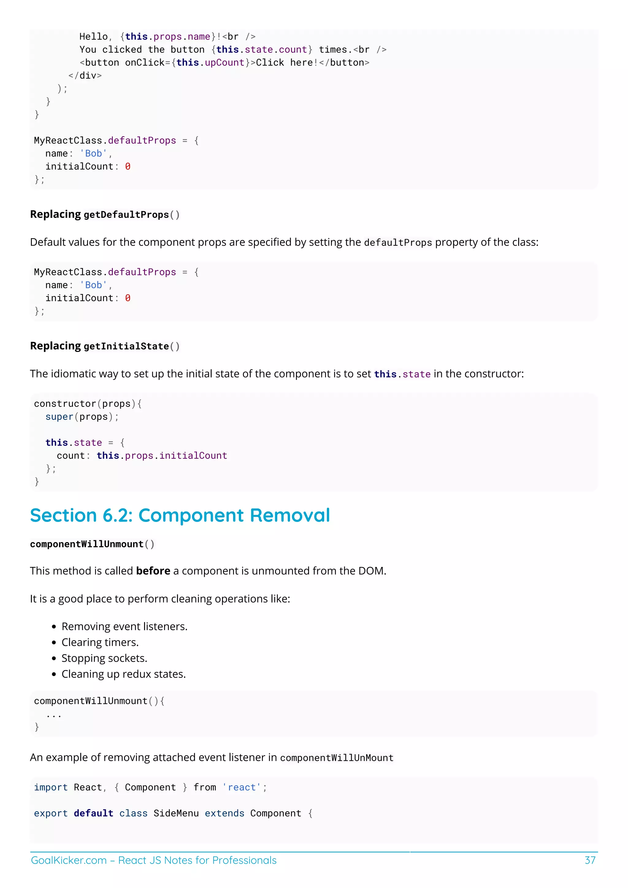 GoalKicker.com – React JS Notes for Professionals 37
Hello, {this.props.name}!<br />
You clicked the button {this.state.count} times.<br />
<button onClick={this.upCount}>Click here!</button>
</div>
);
}
}
MyReactClass.defaultProps = {
name: 'Bob',
initialCount: 0
};
Replacing getDefaultProps()
Default values for the component props are speciﬁed by setting the defaultProps property of the class:
MyReactClass.defaultProps = {
name: 'Bob',
initialCount: 0
};
Replacing getInitialState()
The idiomatic way to set up the initial state of the component is to set this.state in the constructor:
constructor(props){
super(props);
this.state = {
count: this.props.initialCount
};
}
Section 6.2: Component Removal
componentWillUnmount()
This method is called before a component is unmounted from the DOM.
It is a good place to perform cleaning operations like:
Removing event listeners.
Clearing timers.
Stopping sockets.
Cleaning up redux states.
componentWillUnmount(){
...
}
An example of removing attached event listener in componentWillUnMount
import React, { Component } from 'react';
export default class SideMenu extends Component {
 