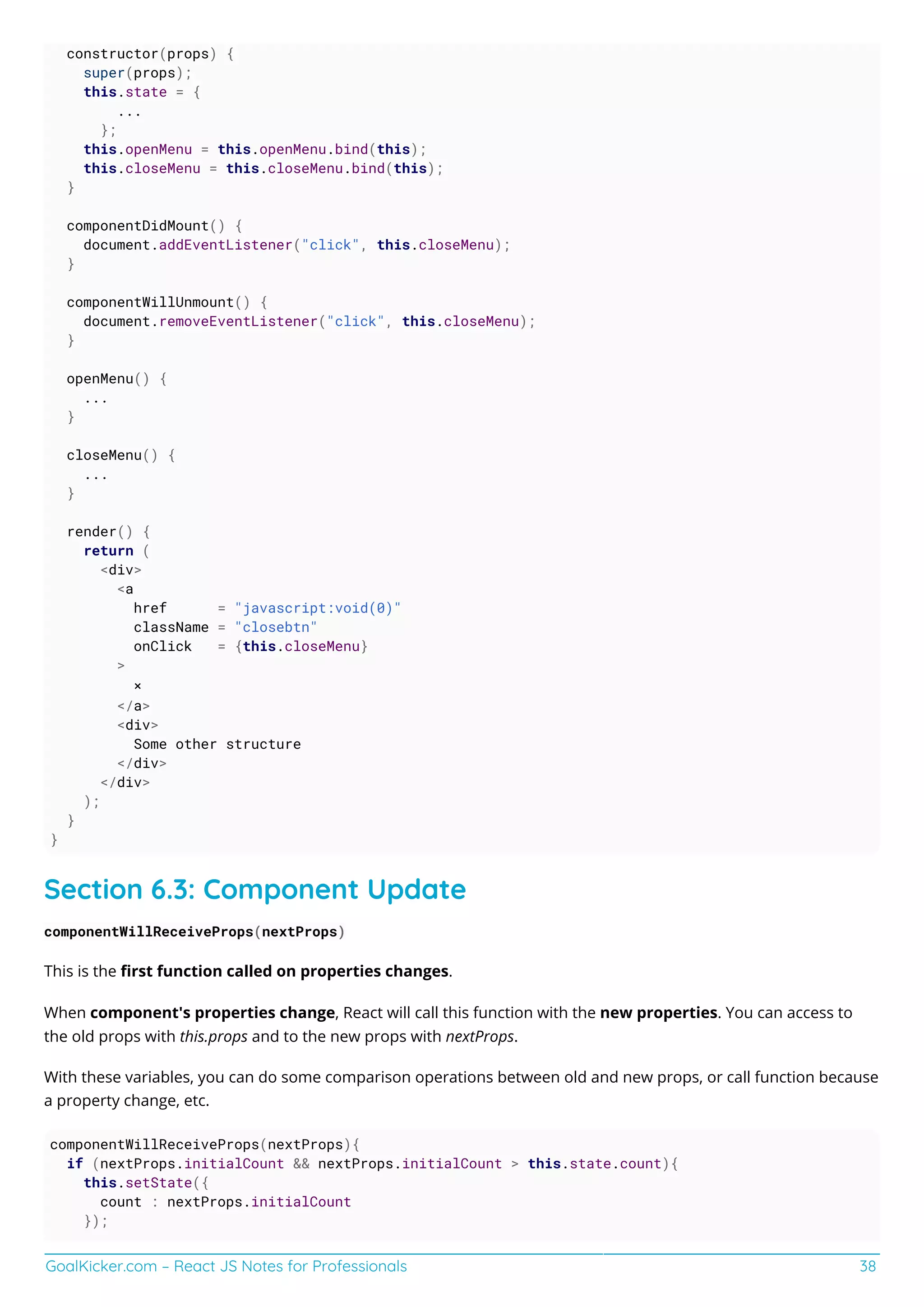 GoalKicker.com – React JS Notes for Professionals 38
constructor(props) {
super(props);
this.state = {
...
};
this.openMenu = this.openMenu.bind(this);
this.closeMenu = this.closeMenu.bind(this);
}
componentDidMount() {
document.addEventListener("click", this.closeMenu);
}
componentWillUnmount() {
document.removeEventListener("click", this.closeMenu);
}
openMenu() {
...
}
closeMenu() {
...
}
render() {
return (
<div>
<a
href = "javascript:void(0)"
className = "closebtn"
onClick = {this.closeMenu}
>
×
</a>
<div>
Some other structure
</div>
</div>
);
}
}
Section 6.3: Component Update
componentWillReceiveProps(nextProps)
This is the ﬁrst function called on properties changes.
When component's properties change, React will call this function with the new properties. You can access to
the old props with this.props and to the new props with nextProps.
With these variables, you can do some comparison operations between old and new props, or call function because
a property change, etc.
componentWillReceiveProps(nextProps){
if (nextProps.initialCount && nextProps.initialCount > this.state.count){
this.setState({
count : nextProps.initialCount
});
 