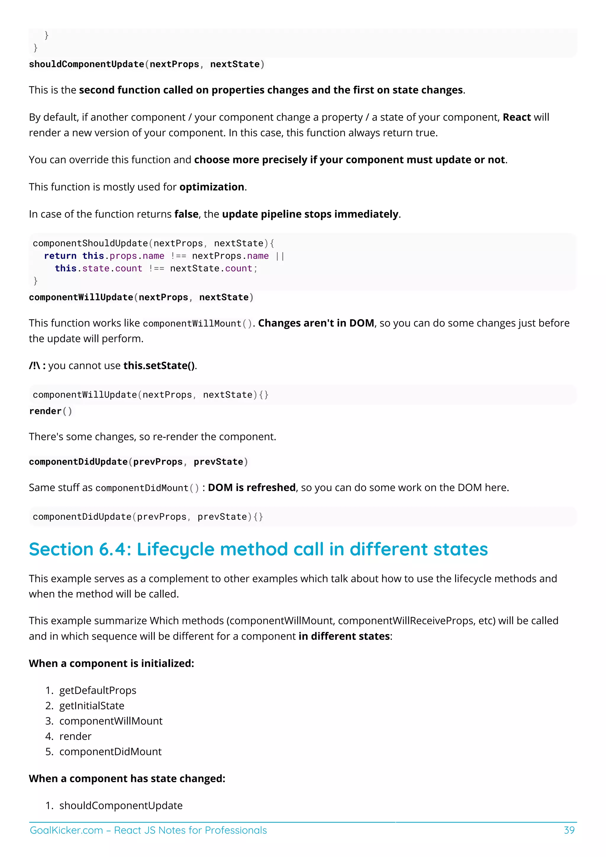 GoalKicker.com – React JS Notes for Professionals 39
}
}
shouldComponentUpdate(nextProps, nextState)
This is the second function called on properties changes and the ﬁrst on state changes.
By default, if another component / your component change a property / a state of your component, React will
render a new version of your component. In this case, this function always return true.
You can override this function and choose more precisely if your component must update or not.
This function is mostly used for optimization.
In case of the function returns false, the update pipeline stops immediately.
componentShouldUpdate(nextProps, nextState){
return this.props.name !== nextProps.name ||
this.state.count !== nextState.count;
}
componentWillUpdate(nextProps, nextState)
This function works like componentWillMount(). Changes aren't in DOM, so you can do some changes just before
the update will perform.
/! : you cannot use this.setState().
componentWillUpdate(nextProps, nextState){}
render()
There's some changes, so re-render the component.
componentDidUpdate(prevProps, prevState)
Same stuﬀ as componentDidMount() : DOM is refreshed, so you can do some work on the DOM here.
componentDidUpdate(prevProps, prevState){}
Section 6.4: Lifecycle method call in dierent states
This example serves as a complement to other examples which talk about how to use the lifecycle methods and
when the method will be called.
This example summarize Which methods (componentWillMount, componentWillReceiveProps, etc) will be called
and in which sequence will be diﬀerent for a component in diﬀerent states:
When a component is initialized:
getDefaultProps
1.
getInitialState
2.
componentWillMount
3.
render
4.
componentDidMount
5.
When a component has state changed:
shouldComponentUpdate
1.
 