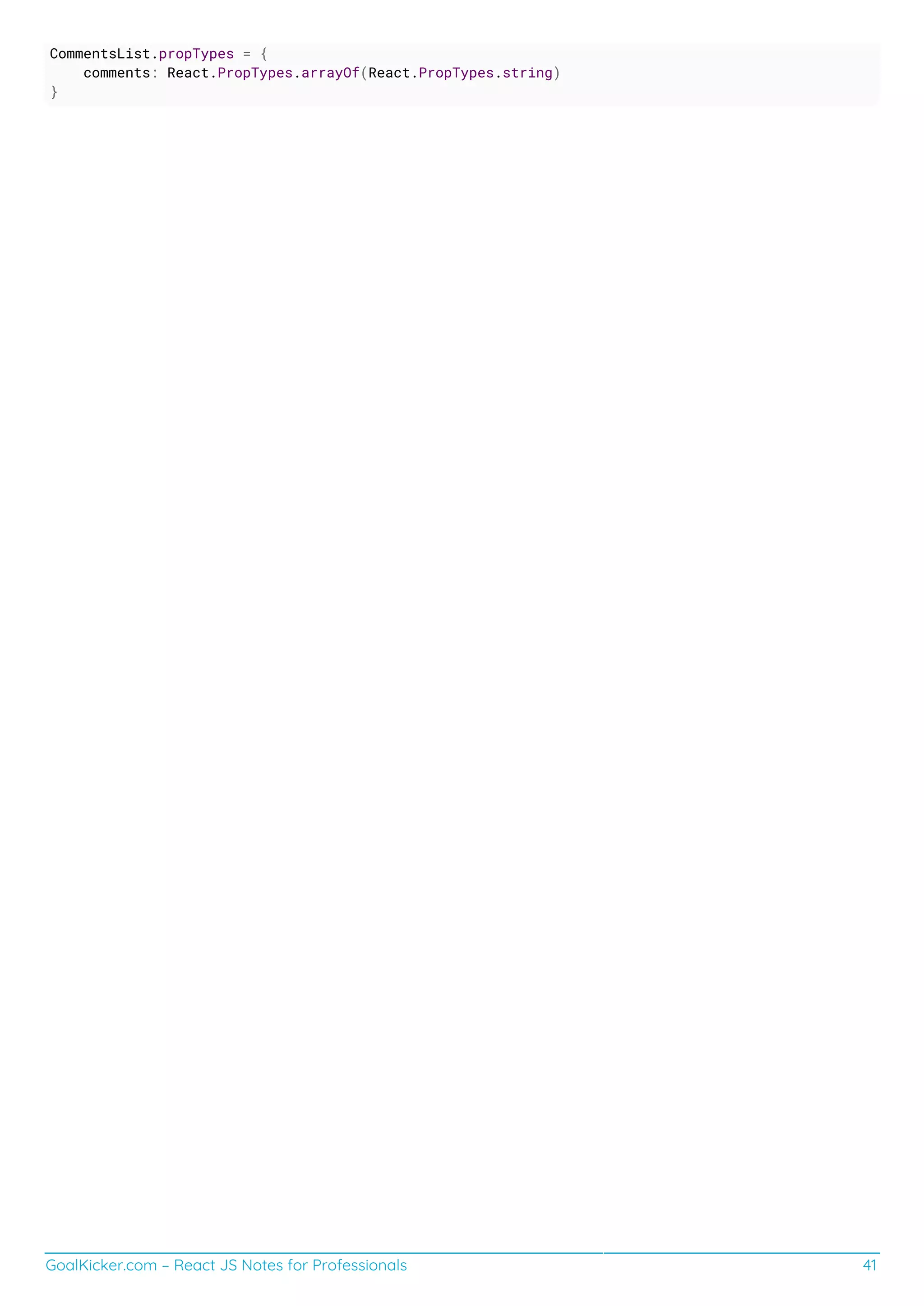 GoalKicker.com – React JS Notes for Professionals 41
CommentsList.propTypes = {
comments: React.PropTypes.arrayOf(React.PropTypes.string)
}
 