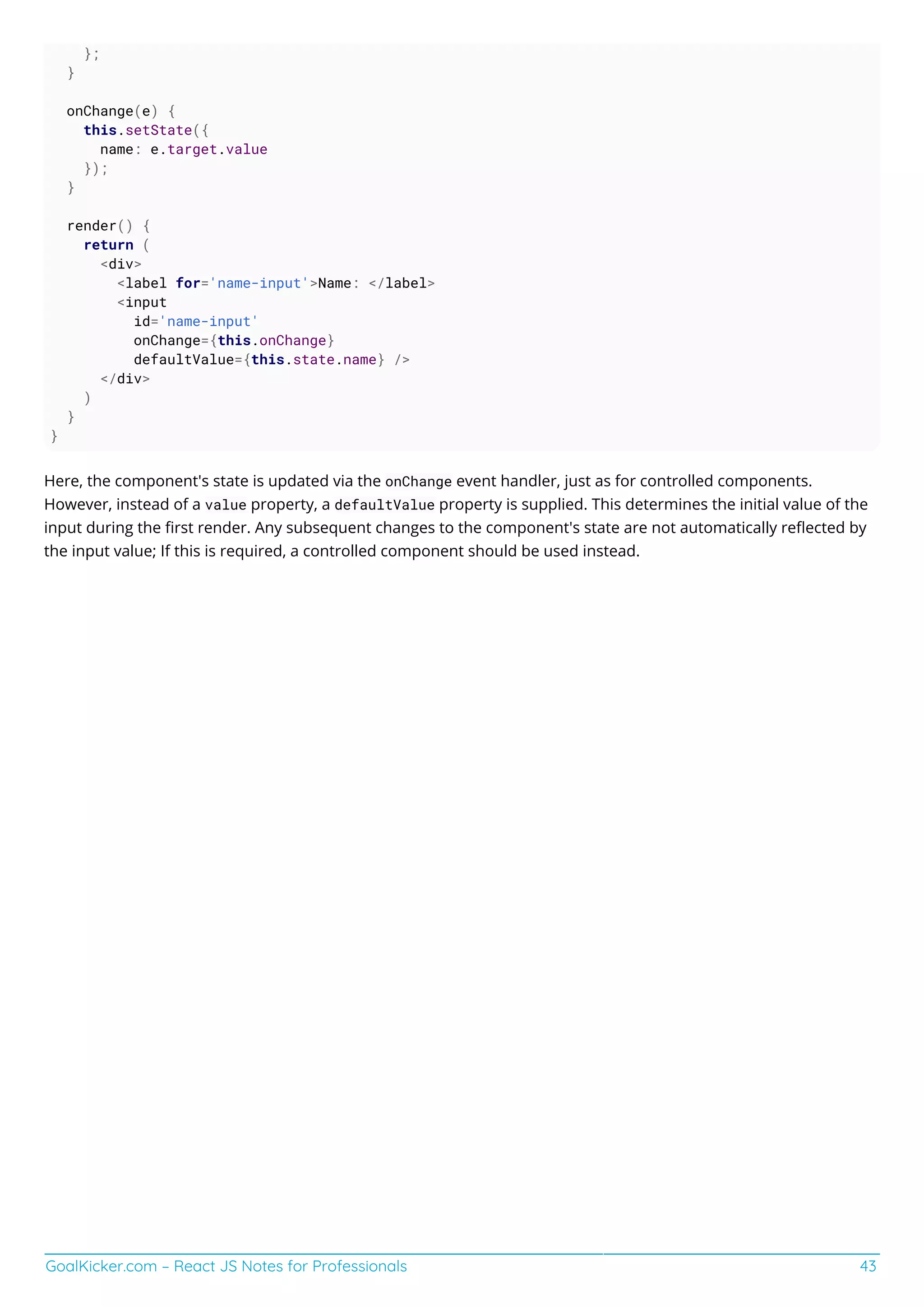 GoalKicker.com – React JS Notes for Professionals 43
};
}
onChange(e) {
this.setState({
name: e.target.value
});
}
render() {
return (
<div>
<label for='name-input'>Name: </label>
<input
id='name-input'
onChange={this.onChange}
defaultValue={this.state.name} />
</div>
)
}
}
Here, the component's state is updated via the onChange event handler, just as for controlled components.
However, instead of a value property, a defaultValue property is supplied. This determines the initial value of the
input during the ﬁrst render. Any subsequent changes to the component's state are not automatically reﬂected by
the input value; If this is required, a controlled component should be used instead.
 