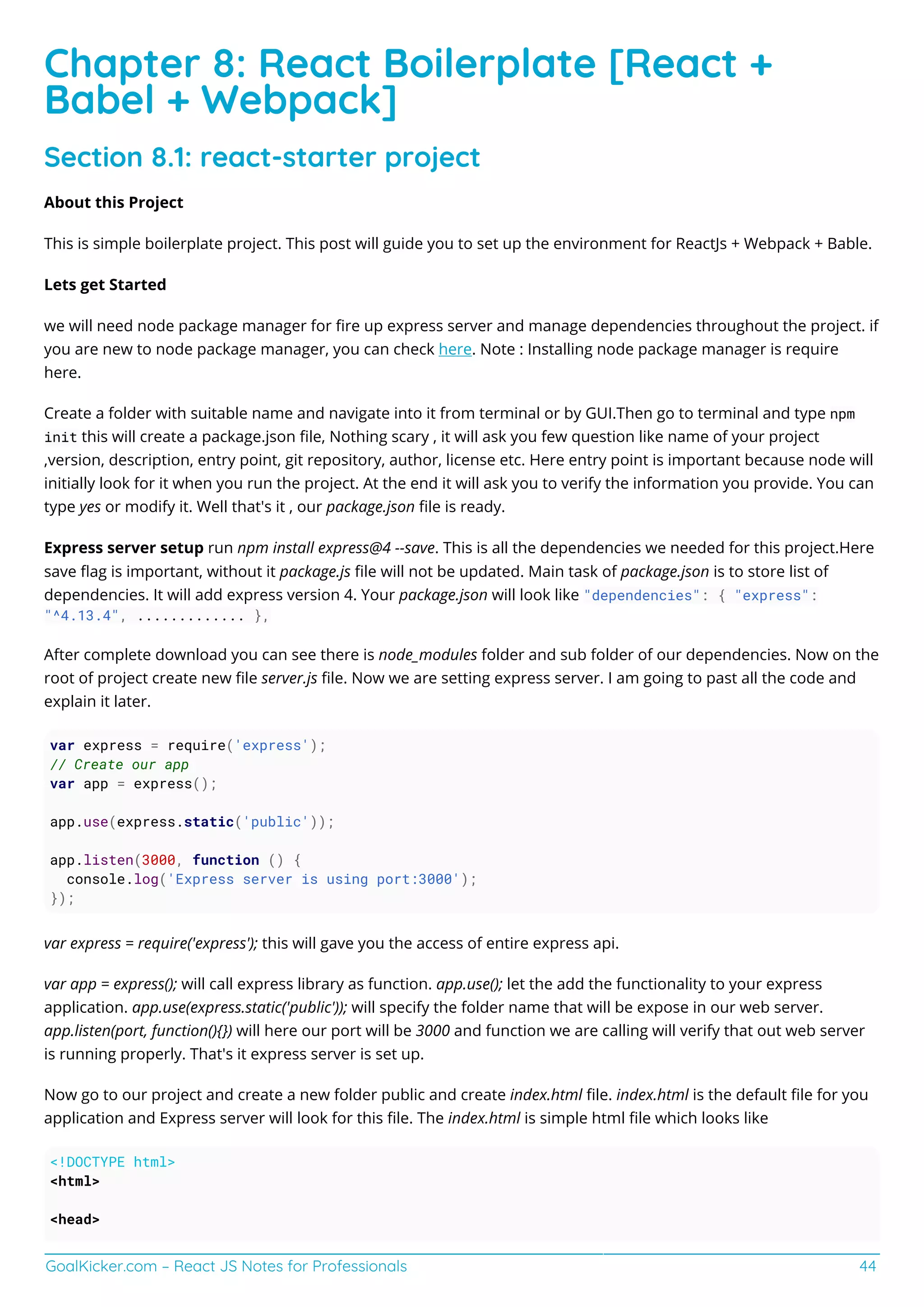 GoalKicker.com – React JS Notes for Professionals 44
Chapter 8: React Boilerplate [React +
Babel + Webpack]
Section 8.1: react-starter project
About this Project
This is simple boilerplate project. This post will guide you to set up the environment for ReactJs + Webpack + Bable.
Lets get Started
we will need node package manager for ﬁre up express server and manage dependencies throughout the project. if
you are new to node package manager, you can check here. Note : Installing node package manager is require
here.
Create a folder with suitable name and navigate into it from terminal or by GUI.Then go to terminal and type npm
init this will create a package.json ﬁle, Nothing scary , it will ask you few question like name of your project
,version, description, entry point, git repository, author, license etc. Here entry point is important because node will
initially look for it when you run the project. At the end it will ask you to verify the information you provide. You can
type yes or modify it. Well that's it , our package.json ﬁle is ready.
Express server setup run npm install express@4 --save. This is all the dependencies we needed for this project.Here
save ﬂag is important, without it package.js ﬁle will not be updated. Main task of package.json is to store list of
dependencies. It will add express version 4. Your package.json will look like "dependencies": { "express":
"^4.13.4", ............. },
After complete download you can see there is node_modules folder and sub folder of our dependencies. Now on the
root of project create new ﬁle server.js ﬁle. Now we are setting express server. I am going to past all the code and
explain it later.
var express = require('express');
// Create our app
var app = express();
app.use(express.static('public'));
app.listen(3000, function () {
console.log('Express server is using port:3000');
});
var express = require('express'); this will gave you the access of entire express api.
var app = express(); will call express library as function. app.use(); let the add the functionality to your express
application. app.use(express.static('public')); will specify the folder name that will be expose in our web server.
app.listen(port, function(){}) will here our port will be 3000 and function we are calling will verify that out web server
is running properly. That's it express server is set up.
Now go to our project and create a new folder public and create index.html ﬁle. index.html is the default ﬁle for you
application and Express server will look for this ﬁle. The index.html is simple html ﬁle which looks like
<!DOCTYPE html>
<html>
<head>
 
