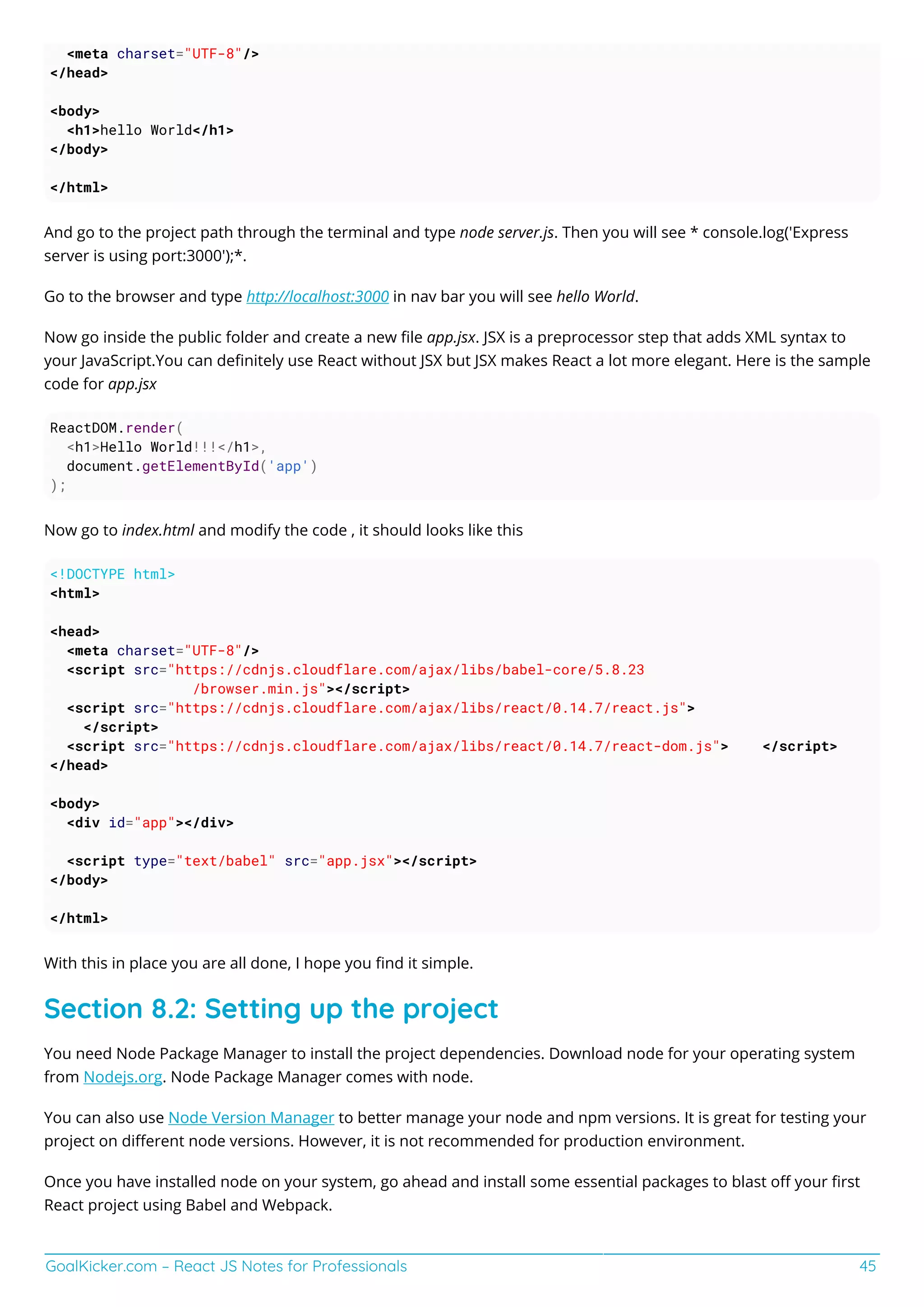 GoalKicker.com – React JS Notes for Professionals 45
<meta charset="UTF-8"/>
</head>
<body>
<h1>hello World</h1>
</body>
</html>
And go to the project path through the terminal and type node server.js. Then you will see * console.log('Express
server is using port:3000');*.
Go to the browser and type http://localhost:3000 in nav bar you will see hello World.
Now go inside the public folder and create a new ﬁle app.jsx. JSX is a preprocessor step that adds XML syntax to
your JavaScript.You can deﬁnitely use React without JSX but JSX makes React a lot more elegant. Here is the sample
code for app.jsx
ReactDOM.render(
<h1>Hello World!!!</h1>,
document.getElementById('app')
);
Now go to index.html and modify the code , it should looks like this
<!DOCTYPE html>
<html>
<head>
<meta charset="UTF-8"/>
<script src="https://cdnjs.cloudflare.com/ajax/libs/babel-core/5.8.23
/browser.min.js"></script>
<script src="https://cdnjs.cloudflare.com/ajax/libs/react/0.14.7/react.js">
</script>
<script src="https://cdnjs.cloudflare.com/ajax/libs/react/0.14.7/react-dom.js"> </script>
</head>
<body>
<div id="app"></div>
<script type="text/babel" src="app.jsx"></script>
</body>
</html>
With this in place you are all done, I hope you ﬁnd it simple.
Section 8.2: Setting up the project
You need Node Package Manager to install the project dependencies. Download node for your operating system
from Nodejs.org. Node Package Manager comes with node.
You can also use Node Version Manager to better manage your node and npm versions. It is great for testing your
project on diﬀerent node versions. However, it is not recommended for production environment.
Once you have installed node on your system, go ahead and install some essential packages to blast oﬀ your ﬁrst
React project using Babel and Webpack.
 