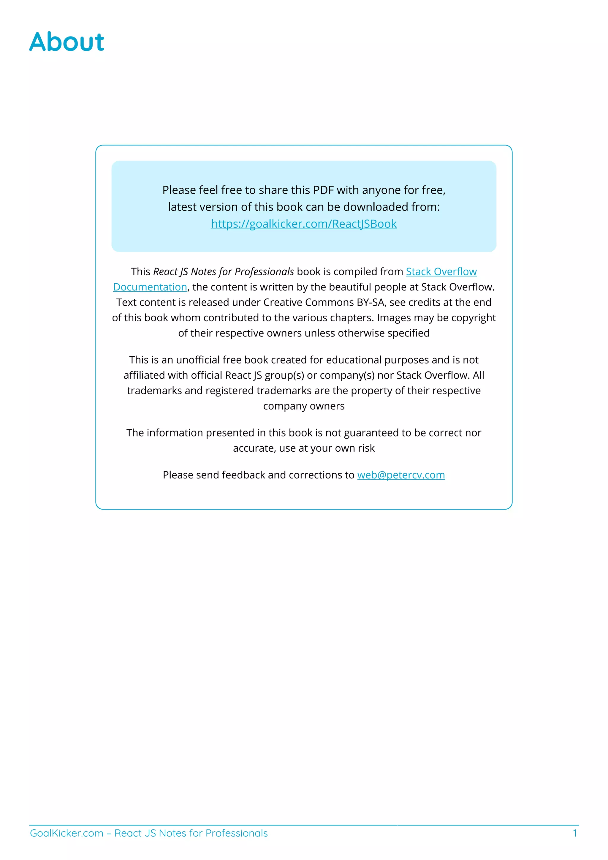 GoalKicker.com – React JS Notes for Professionals 1
About
Please feel free to share this PDF with anyone for free,
latest version of this book can be downloaded from:
https://goalkicker.com/ReactJSBook
This React JS Notes for Professionals book is compiled from Stack Overﬂow
Documentation, the content is written by the beautiful people at Stack Overﬂow.
Text content is released under Creative Commons BY-SA, see credits at the end
of this book whom contributed to the various chapters. Images may be copyright
of their respective owners unless otherwise speciﬁed
This is an unoﬃcial free book created for educational purposes and is not
aﬃliated with oﬃcial React JS group(s) or company(s) nor Stack Overﬂow. All
trademarks and registered trademarks are the property of their respective
company owners
The information presented in this book is not guaranteed to be correct nor
accurate, use at your own risk
Please send feedback and corrections to web@petercv.com
 
