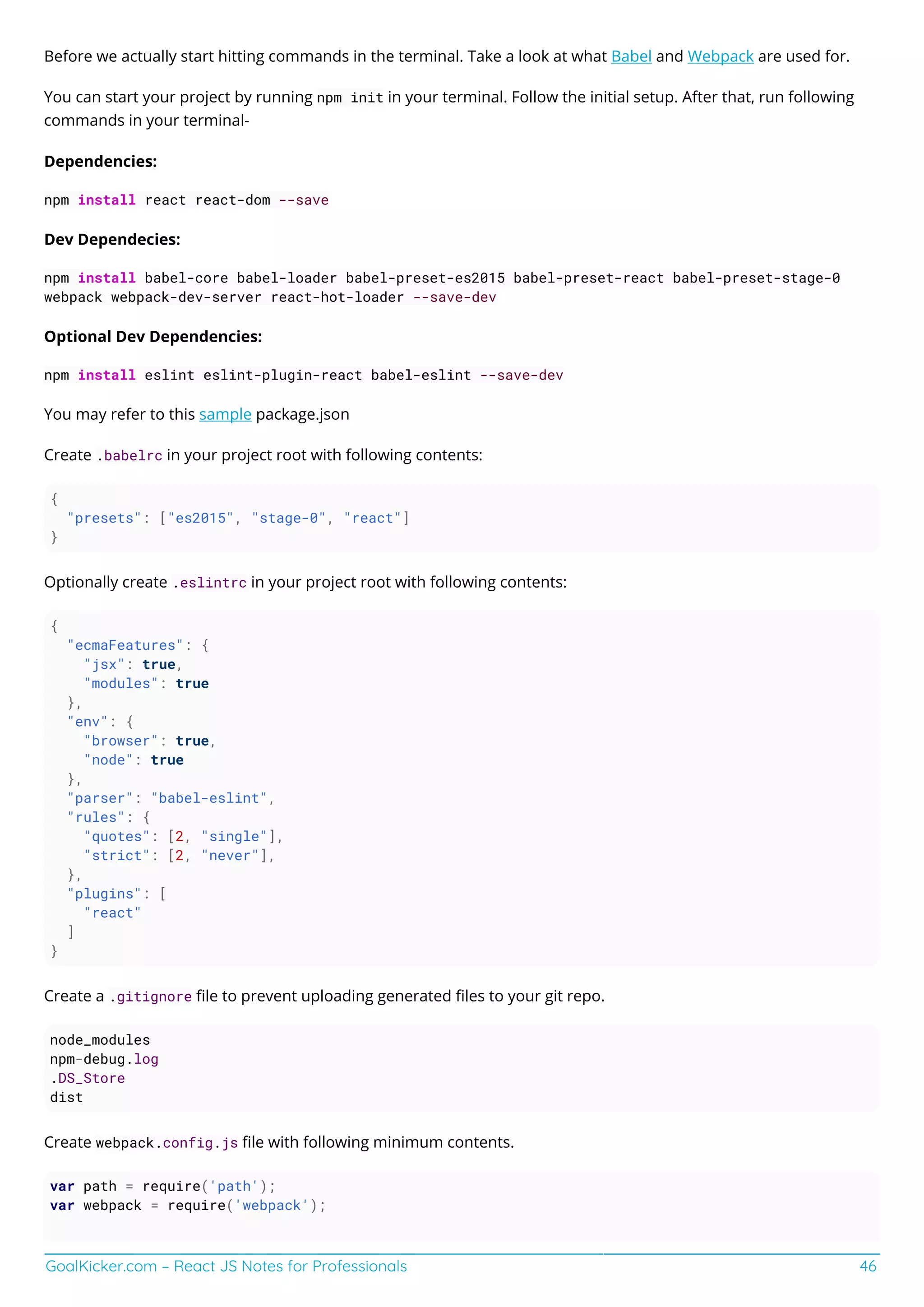 GoalKicker.com – React JS Notes for Professionals 46
Before we actually start hitting commands in the terminal. Take a look at what Babel and Webpack are used for.
You can start your project by running npm init in your terminal. Follow the initial setup. After that, run following
commands in your terminal-
Dependencies:
npm install react react-dom --save
Dev Dependecies:
npm install babel-core babel-loader babel-preset-es2015 babel-preset-react babel-preset-stage-0
webpack webpack-dev-server react-hot-loader --save-dev
Optional Dev Dependencies:
npm install eslint eslint-plugin-react babel-eslint --save-dev
You may refer to this sample package.json
Create .babelrc in your project root with following contents:
{
"presets": ["es2015", "stage-0", "react"]
}
Optionally create .eslintrc in your project root with following contents:
{
"ecmaFeatures": {
"jsx": true,
"modules": true
},
"env": {
"browser": true,
"node": true
},
"parser": "babel-eslint",
"rules": {
"quotes": [2, "single"],
"strict": [2, "never"],
},
"plugins": [
"react"
]
}
Create a .gitignore ﬁle to prevent uploading generated ﬁles to your git repo.
node_modules
npm-debug.log
.DS_Store
dist
Create webpack.config.js ﬁle with following minimum contents.
var path = require('path');
var webpack = require('webpack');
 